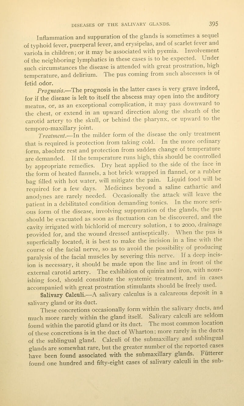 Inflammation and suppuration of the glands is sometimes a sequel of typhoid fever, puerperal fever, and erysipelas, and of scarlet fever and variola in children; or it may be associated with pyemia. Involvement of the neighboring lymphatics in these cases is to be expected. Under such circumstances the disease is attended with great prostration, high temperature, and delirium. The pus coming from such abscesses is of fetid odor. Prognosis.—The prognosis in the latter cases is very grave mdeed, for if the disease is left to itself the abscess may open into the auditory meatus, or, as an exceptional comphcation, it may pass downward to the chest, or extend in an upward direction along the sheath of the carotid artery to the skull, or behind the pharynx, or upward to the temporo-maxillary joint. Treatment.—In the milder form of the disease the only treatment that is required is protection from taking cold. In the more ordinary form, absolute rest and protection from sudden change of temperature are demanded. If the temperature runs high, this should be controlled by appropriate remedies. Dry heat applied to the side of the face in the form of heated flannels, a hot brick wrapped in flannel, or a rubber bag filled with hot water, will mitigate the pain. Liquid food will be required for a few days. Medicines beyond a saline cathartic and anodynes are rarely needed. Occasionally the attack will leave the patient in a debiHtated condition demanding tonics. In the more seri- ous form of the disease, involving suppuration of the glands, the pus should be evacuated as soon as fluctuation can be discovered, and the cavity irrigated with bichlorid of mercury solution, i to 2000, drainage provided for, and the wound dressed antiseptically. When the pus is superficially located, it is best to make the incision in a line with the course of the facial nerve, so as to avoid the possibility of producing paralysis of the facial muscles by severing this nerve. If a deep incis- ion is necessary, it should be made upon the line and in front of the external carotid artery. The exhibition of quinin and iron, with nour- ishing food, should constitute the systemic treatment, and in cases accompanied with great prostration stimulants should be freely used. Salivary Calculi.—A salivary calculus is a calcareous deposit in a salivary gland or its duct. These concretions occasionally form within the salivary ducts, and much more rarely within the gland itself. Salivary calculi are seldom found within the parotid gland or its duct. The most common location of these concretions is in the duct of Wharton; more rarely in the ducts of the sublingual gland. Calculi of the submaxillary and sublingual glands are somewhat rare, but the greater number of the reported cases have been found associated with the submaxillary glands. Fiitterer found one hundred and fifty-eight cases of salivary calculi in the sub-