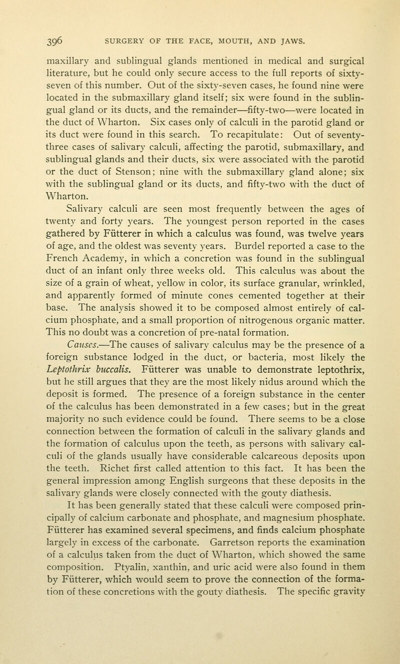 maxillary and sublingual glands mentioned in medical and surgical literature, but he could only secure access to the full reports of sixty- seven of this number. Out of the sixty-seven cases, he found nine were located in the submaxillary gland itself; six were found in the sublin- gual gland or its ducts, and the remainder—fifty-two—were located in the duct of Wharton. Six cases only of calculi in the parotid gland or its duct were found in this search. To recapitulate: Out of seventy- three cases of salivary calculi, affecting the parotid, submaxillary, and sublingual glands and their ducts, six were associated with the parotid or the duct of Stenson; nine with the submaxillary gland alone; six with the sublingual gland or its ducts, and fifty-two with the duct of Wharton. Salivary calculi are seen most frequently between the ages of twenty and forty years. The youngest person reported in the cases gathered by Fiitterer in which a calculus was found, was twelve years of age, and the oldest was seventy years. Burdel reported a case to the French Academy, in which a concretion was found in the sublingual duct of an infant only three weeks old. This calculus was about the size of a grain of wheat, yellow in color, its surface granular, wrinkled, and apparently formed of minute cones cemented together at their base. The analysis showed it to be composed almost entirely of cal- cium phosphate, and a small proportion of nitrogenous organic matter. This no doubt was a concretion of pre-natal formation. Causes.—^The causes of salivary calculus may be the presence of a foreign substance lodged in the duct, or bacteria, most likely the Leptothrix huccalis. Fiitterer was unable to demonstrate leptothrix, but he still argues that they are the most likely nidus around which the deposit is formed. The presence of a foreign substance in the center of the calculus has been demonstrated in a few cases; but in the great majority no such evidence could be found. There seems to be a close connection between the formation of calculi in the salivary glands and the formation of calculus upon the teeth, as persons with salivary cal- culi of the glands usually have considerable calcareous deposits upon the teeth. Richet first called attention to this fact. It has been the general impression among English surgeons that these deposits in the salivary glands were closely connected with the gouty diathesis. It has been generally stated that these calculi were composed prin- cipally of calcium carbonate and phosphate, and magnesium phosphate. Fiitterer has examined several specimens, and finds calcium phosphate largely in excess of the carbonate. Garretson reports the examination of a calculus taken from the duct of Wharton, which showed the same composition. Ptyalin, xanthin, and uric acid were also found in them by Fiitterer, which would seem to prove the connection of the forma- tion of these concretions with the gouty diathesis. The specific gravity