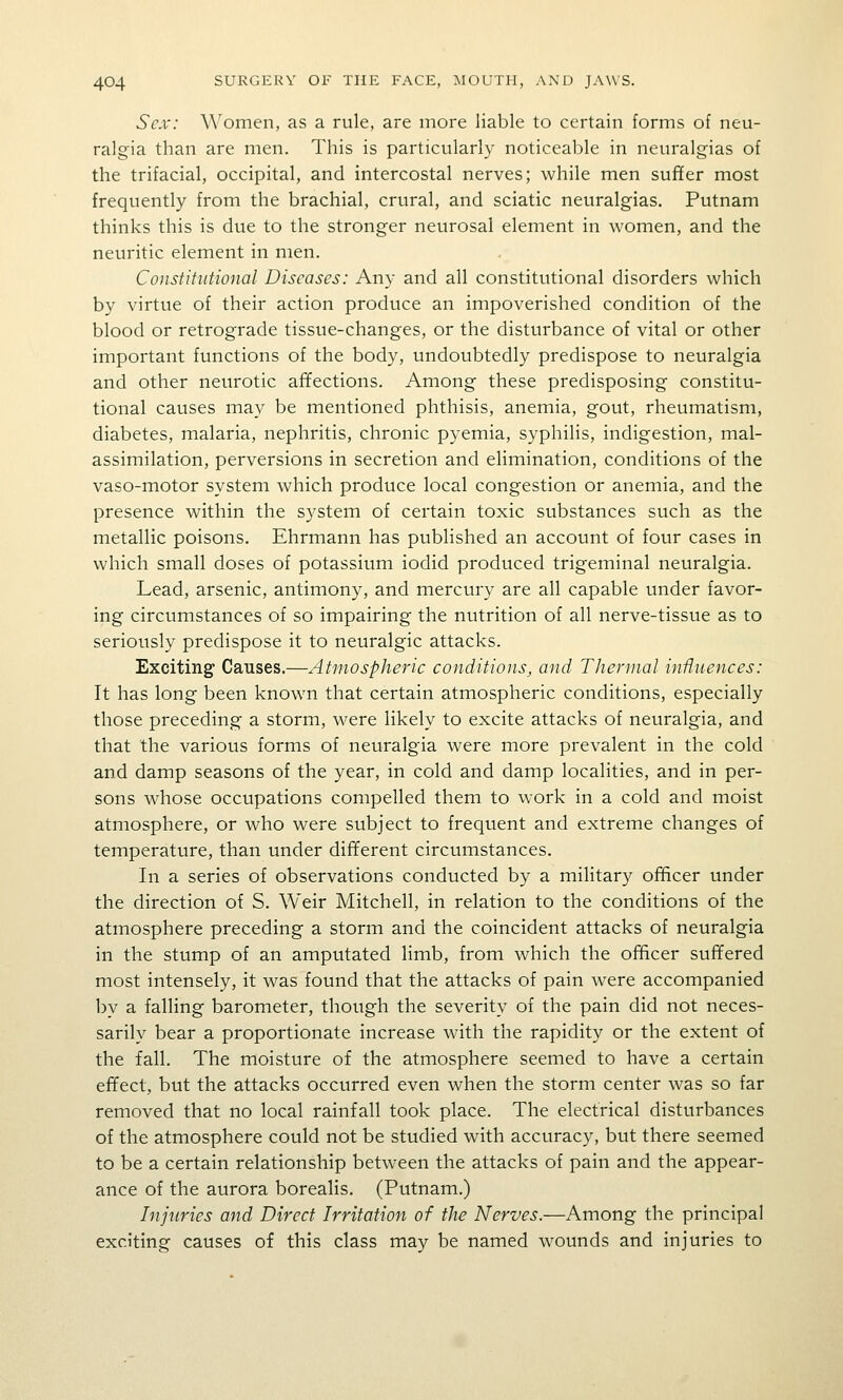 Sex: Women, as a rule, are more liable to certain forms of neu- ralgia than are men. This is particularly noticeable in neuralgias of the trifacial, occipital, and intercostal nerves; while men suffer most frequently from the brachial, crural, and sciatic neuralgias. Putnam thinks this is due to the stronger neurosal element in women, and the neuritic element in men. Constitutional Diseases: Any and all constitutional disorders which by virtue of their action produce an impoverished condition of the blood or retrograde tissue-changes, or the disturbance of vital or other important functions of the body, undoubtedly predispose to neuralgia and other neurotic affections. Among these predisposing constitu- tional causes may be mentioned phthisis, anemia, gout, rheumatism, diabetes, malaria, nephritis, chronic pyemia, syphilis, indigestion, mal- assimilation, perversions in secretion and elimination, conditions of the vaso-motor system which produce local congestion or anemia, and the presence within the system of certain toxic substances such as the metallic poisons. Ehrmann has published an account of four cases in which small doses of potassium iodid produced trigeminal neuralgia. Lead, arsenic, antimony, and mercury are all capable under favor- ing circumstances of so impairing the nutrition of all nerve-tissue as to seriously predispose it to neuralgic attacks. Exciting Causes.—Atmospheric conditions, and Thermal influences: It has long been known that certain atmospheric conditions, especially those preceding a storm, were likely to excite attacks of neuralgia, and that the various forms of neuralgia were more prevalent in the cold and damp seasons of the year, in cold and damp localities, and in per- sons whose occupations compelled them to work in a cold and moist atmosphere, or who were subject to frequent and extreme changes of temperature, than under different circumstances. In a series of observations conducted by a miHtary officer under the direction of S. Weir Mitchell, in relation to the conditions of the atmosphere preceding a storm and the coincident attacks of neuralgia in the stump of an amputated limb, from which the officer suffered most intensely, it was found that the attacks of pain were accompanied by a falling barometer, though the severity of the pain did not neces- sarily bear a proportionate increase with the rapidity or the extent of the fall. The moisture of the atmosphere seemed to have a certain effect, but the attacks occurred even when the storm center was so far removed that no local rainfall took place. The electrical disturbances of the atmosphere could not be studied with accuracy, but there seemed to be a certain relationship between the attacks of pain and the appear- ance of the aurora borealis. (Putnam.) Injuries and Direct Irritation of the Nerves.—Among the principal exciting causes of this class may be named wounds and injuries to