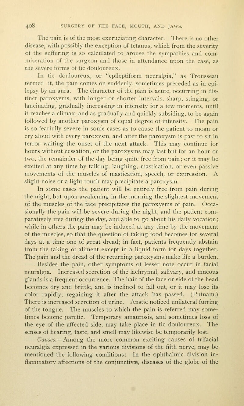 The pain is of the most excruciating character. There is no other disease, with possibly the exception of tetanus, which from the severity of the suffering is so calculated to arouse the sympathies and com- miseration of the surgeon and those in attendance upon the case, as the severe forms of tic douloureux. In tic douloureux, or epileptiform neuralgia, as Trousseau termed it, the pain comes on suddenly, sometimes preceded as in epi- lepsy by an aura. The character of the pain is acute, occurring in dis- tinct paroxysms, with longer or shorter intervals, sharp, stinging, or lancinating, gradually increasing in intensity for a few moments, until it reaches a climax, and as gradually and quickly subsiding, to be again followed by another paroxysm of equal degree of intensity. The pain is so fearfully severe in some cases as to cause the patient to moan or cry aloud with every paroxysm, and after the paroxysm is past to sit in terror waiting the onset of the next attack. This may continue for hours without cessation, or the paroxysms may last but for an hour or two, the remainder of the day being quite free from pain; or it may be excited at any time by talking, laughing, mastication, or even passive movements of the muscles of mastication, speech, or expression. A slight noise or a light touch may precipitate a paroxysm. In some cases the patient will be entirely free from pain during the night, but upon awakening in the morning the slightest movement of the muscles of the face precipitates the paroxysms of pain. Occa- sionally the pain will be severe during the night, and the patient com- paratively free during the day, and able to go about his daily vocation; while in others the pain may be induced at any time by the movement of the muscles, so that the question of taking food becomes for several days at a time one of great dread; in fact, patients frequently abstain from the taking of aliment except in a liquid form for days together. The pain and the dread of the returning paroxysms make life a burden. Besides the pain, other symptoms of lesser note occur in facial neuralgia. Increased secretion of the lachrymal, salivary, and mucous glands is a frequent occurrence. The hair of the face or side of the head becomes dry and brittle, and is inclined to fall out, or it may lose its color rapidly, regaining it after the attack has passed. (Putnam.) There is increased secretion of urine. Anstie noticed unilateral furring of the tongue. The muscles to which the pain is referred may some- times become paretic. Temporary amaurosis, and sometimes loss of the eye of the affected side, may take place in tic douloureux. The senses of hearing, taste, and smell may likewise be temporarily lost. Causes.—Among the more common exciting causes of trifacial neuralgia expressed in the various divisions of the fifth nerve, may be mentioned the following conditions: In the ophthalmic division in- flammatory affections of the conjunctivae, diseases of the globe of the