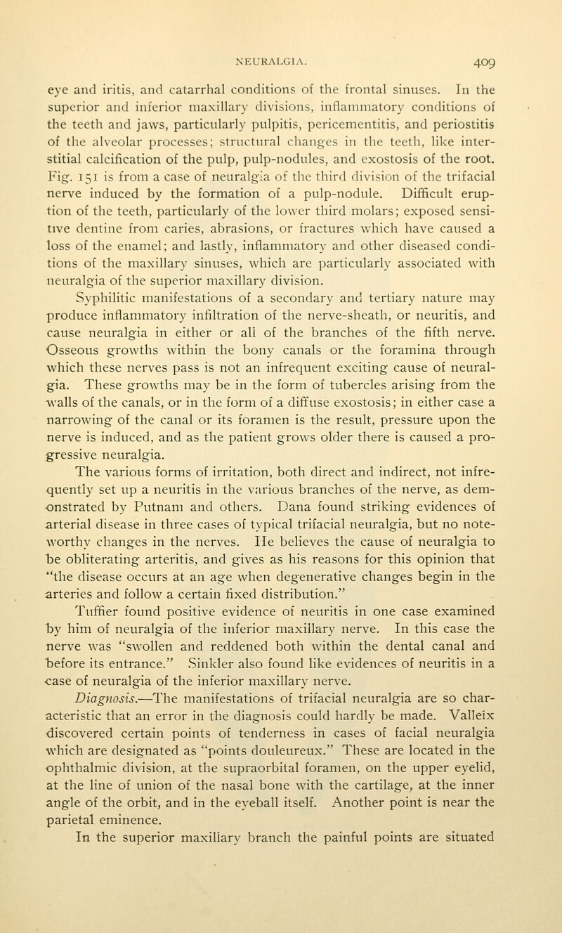 eye and iritis, and catarrhal conditions of the frontal sinuses. In the superior and inferior maxillary divisions, inflammatory conditions of the teeth and jaws, particularly pulpitis, pericementitis, and periostitis of the alveolar processes; structural changes in the teeth, like inter- stitial calcification of the pulp, pulp-nodules, and exostosis of the root. Fig. 151 is from a case of neuralgia of the third division of the trifacial nerve induced by the formation of a pulp-nodule. Difficult erup- tion of the teeth, particularly of the lower third molars; exposed sensi- tive dentine from caries, abrasions, or fractures which have caused a loss of the enamel; and lastly, inflammatory and other diseased condi- tions of the maxillary sinuses, which are particularly associated with neuralgia of the superior maxillary division. Syphilitic manifestations of a secondary and tertiary nature may produce inflammatory infiltration of the nerve-sheath, or neuritis, and cause neuralgia in either or all of the branches of the fifth nerve. Osseous growths within the bony canals or the foramina through which these nerves pass is not an infrequent exciting cause of neural- gia. These growths may be in the form of tubercles arising from the walls of the canals, or in the form of a diffuse exostosis; in either case a narrowing of the canal or its foramen is the result, pressure upon the nerve is induced, and as the patient grows older there is caused a pro- gressive neuralgia. The various forms of irritation, both direct and indirect, not infre- quently set up a neuritis in the various branches of the nerve, as dem- onstrated by Putnam and others. Dana found striking evidences of arterial disease in three cases of typical trifacial neuralgia, but no note- worthy changes in the nerves. He believes the cause of neuralgia to be obliterating arteritis, and gives as his reasons for this opinion that the disease occurs at an age when degenerative changes begin in the arteries and follow a certain fixed distribution. Tuffler found positive evidence of neuritis in one case examined by him of neuralgia of the inferior maxillary nerve. In this case the nerve was swollen and reddened both within the dental canal and before its entrance. Sinkler also found like evidences of neuritis in a •case of neuralgia of the inferior maxillary nerve. Diagnosis.—The manifestations of trifacial neuralgia are so char- acteristic that an error in the diagnosis could hardly be made. Valleix discovered certain points of tenderness in cases of facial neuralgia which are designated as points douleureux. These are located in the ophthalmic division, at the supraorbital foramen, on the upper eyelid, at the line of union of the nasal bone with the cartilage, at the inner angle of the orbit, and in the eyeball itself. Another point is near the parietal eminence. In the superior maxillary branch the painful points are situated