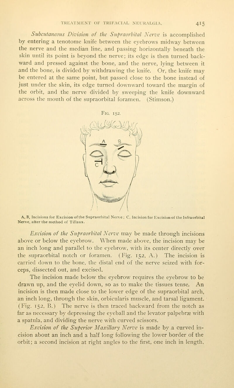 Si(bcufa)icoiis Diz'ision of the Supraorbital Nerve is accomplished by entering- a tenotome knife between the eyebrows midway between the nerve and tlie median line, and passing horizontally beneath the skin until its point is beyond the nerve; its edge is then turned back- ward and pressed against the bone, and the nerve, lying between it and the bone, is divided by withdrawing the knife. Or, the knife may be entered at the same point, but passed close to the bone instead of just under the skin, its edge turned downward toward the margin of the orbit, and the nerve divided by sweeping the knife downward across the mouth of the supraorbital foramen. (Stimson.) A, B, Incisions for Excisionof the Supraorbital Nerve ; C, Incision for Excision of the Infraorbital Nerve, after the method of Tillaux. Excision of the Supraorbital Nerve may be made through incisions above or below the eyebrow. When made above, the incision may be an inch long and parallel to the eyebrow, with its center directly over the supraorbital notch or foramen. (Fig. 152, A.) The incision is carried down to the bone, the distal end of the nerve seized with for- ceps, dissected out, and excised. The incision made below the eyebrow requires the eyebrow to be drawn up, and the eyelid down, so as to make the tissues tense. An incision is then made close to the lower edge of the supraorbital arch, an inch long, through the skin, orbicularis muscle, and tarsal ligament. (Fig. 152, B.) The nerve is then traced backward from the notch as far as necessary by depressing the eyeball and the levator palpebrse with a spatula, and dividing the nerve with curved scissors. Excision of the Superior Maxillary Nerve is made by ,a curved in- cision about an inch and a half long following the lower border of the orbit; a second incision at right angles to the first, one inch in length,