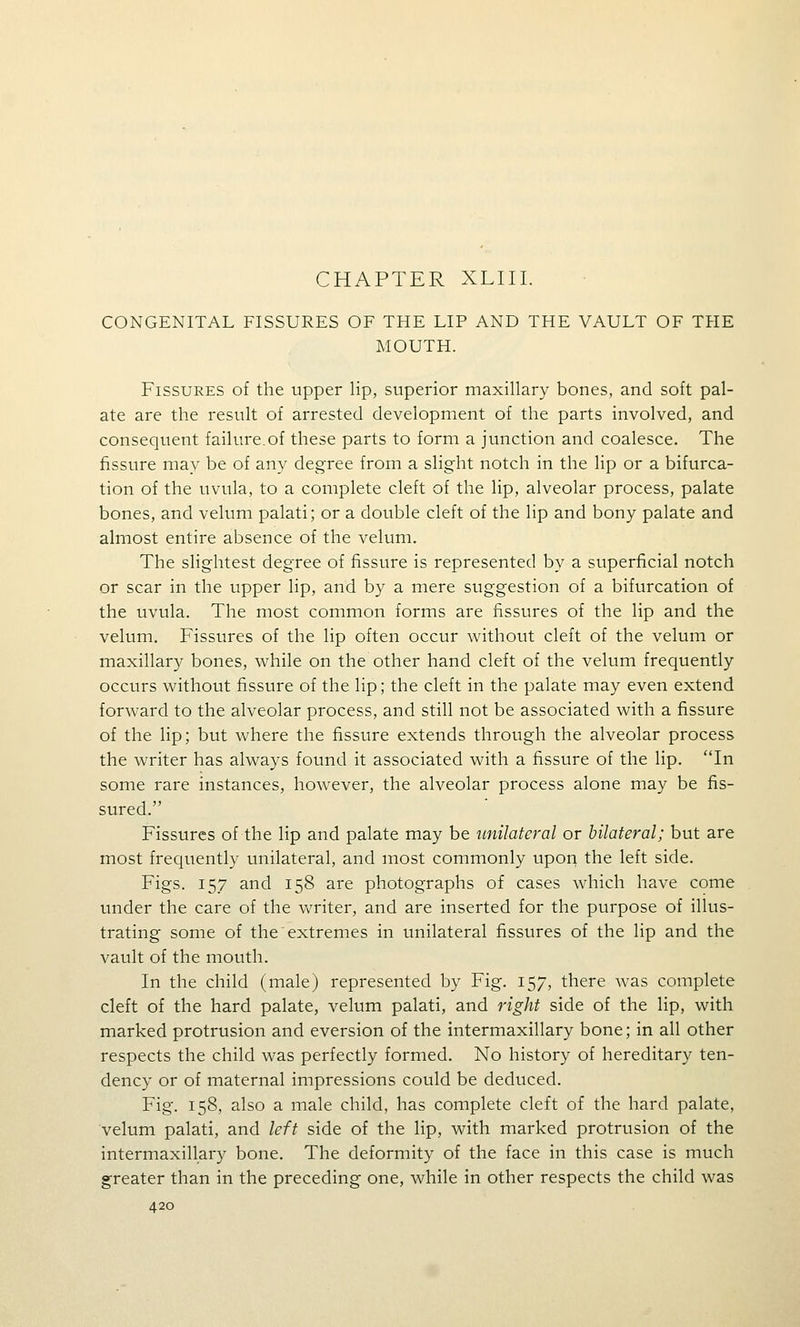 CHAPTER XLIII. CONGENITAL FISSURES OF THE LIP AND THE VAULT OF THE MOUTH. Fissures of the upper lip, superior maxillary bones, and soft pal- ate are the result of arrested development of the parts involved, and consequent failure.of these parts to form a junction and coalesce. The fissure may be of any degree from a slight notch in the lip or a bifurca- tion of the uvula, to a complete cleft of the lip, alveolar process, palate bones, and velum palati; or a double cleft of the lip and bony palate and almost entire absence of the velum. The slightest degree of fissure is represented by a superficial notch or scar in the upper lip, and by a mere suggestion of a bifurcation of the uvula. The most common forms are fissures of the lip and the velum. Fissures of the lip often occur without cleft of the velum or maxillary bones, while on the other hand cleft of the velum frequently occurs without fissure of the lip; the cleft in the palate may even extend forward to the alveolar process, and still not be associated with a fissure of the lip; but where the fissure extends through the alveolar process the writer has always found it associated with a fissure of the lip. 'Tn some rare instances, however, the alveolar process alone may be fis- sured. Fissures of the lip and palate may be unilateral or bilateral; but are most frequently unilateral, and most commonly upon the left side. Figs. 157 and 158 are photographs of cases which have come under the care of the writer, and are inserted for the purpose of illus- trating some of the extremes in unilateral fissures of the lip and the vault of the mouth. In the child (male) represented by Fig. 157, there Avas complete cleft of the hard palate, velum palati, and right side of the lip, with marked protrusion and eversion of the intermaxillary bone; in all other respects the child was perfectly formed. No history of hereditary ten- dency or of maternal impressions could be deduced. Fig. 158, also a male child, has complete cleft of the hard palate, velum palati, and left side of the lip, with marked protrusion of the intermaxillary bone. The deformity of the face in this case is much greater than in the preceding one, while in other respects the child was