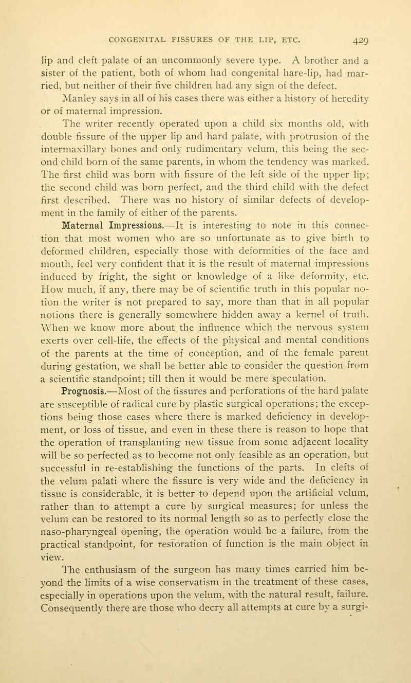 lip and cleft palate of an uncommonly severe type. A brother and a sister of the patient, both of whom had congenital hare-lip, had mar- ried, but neither of their five children had any sign of the defect. Manley says in all of his cases there was either a history of heredity or of maternal impression. The writer recently operated upon a child six months old, with double fissure of the upper lip and hard palate, with protrusion of the intermaxillary bones and only rudimentary velum, this being the sec- ond child born of the same parents, in whom the tendency was marked. The first child was born with fissure of the left side of the upper lip; the second child was born perfect, and the third child wdth the defect first described. There was no history of similar defects of develop- ment in the family of either of the parents. Maternal Impressions.—It is interesting to note in this connec- tion that most w^omen who are so unfortunate as to give birth to deformed children, especially those with deformities of the face and mouth, feel very confident that it is the result of maternal impressions induced by fright, the sight or knowledge of a like deformity, etc. How much, if any, there may be of scientific truth in this popular no- tion the writer is not prepared to say, more than that in all popular notions there is generally somewhere hidden away a kernel of truth. When we know more about the influence which the nervous system exerts over cell-life, the effects of the physical and mental conditions of the parents at the time of conception, and of the female parent during gestation, we shall be better able to consider the question from a scientific standpoint; till then it would be mere speculation. Prognosis.—Most of the fissures and perforations of the hard palate are susceptible of radical cure by plastic surgical operations; the excep- tions being those cases where there is marked deficiency in develop- ment, or loss of tissue, and even in these there is reason to hope that the operation of transplanting new tissue from some adjacent locality will be so perfected as to become not only feasible as an operation, but successful in re-establishing the functions of the parts. In clefts of the velum palati where the fissure is very wide and the deficiency in tissue is considerable, it is better to depend upon the artificial velum, rather than to attempt a cure by surgical measures; for unless the velum can be restored to its normal length so as to perfectly close the naso-pharyngeal opening, the operation w^ould be a failure, from the practical standpoint, for restoration of function is the main object in view. The enthusiasm of the surgeon has many times carried him be- yond the limits of a wise conservatism in the treatment of these cases, especially in operations upon the velum, with the natural result, failure. Consequently there are those who decry all attempts at cure by a surgi-