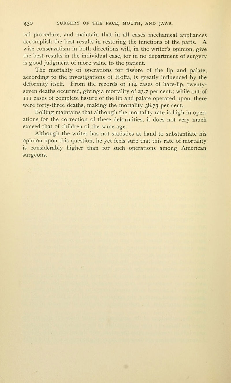 cal procedure, and maintain that in all cases mechanical appliances accomplish the best results in restoring the functions of the parts. A wise conservatism in both directions will, in the writer's opinion, give the best results in the individual case, for in no department of surgery- is good judgment of more value to the patient. The mortality of operations for fissure of the lip and palate, according to the investigations of Hoffa, is greatly influenced by the deformity itself. From the records of 114 cases of hare-lip, twenty- seven deaths occurred, giving a mortality of 23.7 per cent.; while out of III cases of complete fissure of the lip and palate operated upon, there were forty-three deaths, making the mortality 38.73 per cent. Boiling maintains that although the mortality rate is high in oper- ations for the correction of these deformities, it does not very much exceed that of children of the same age. Although the writer has not statistics at hand to substantiate his opinion upon this question, he yet feels sure that this rate of mortality is considerably higher than for such operations among American surgeons.