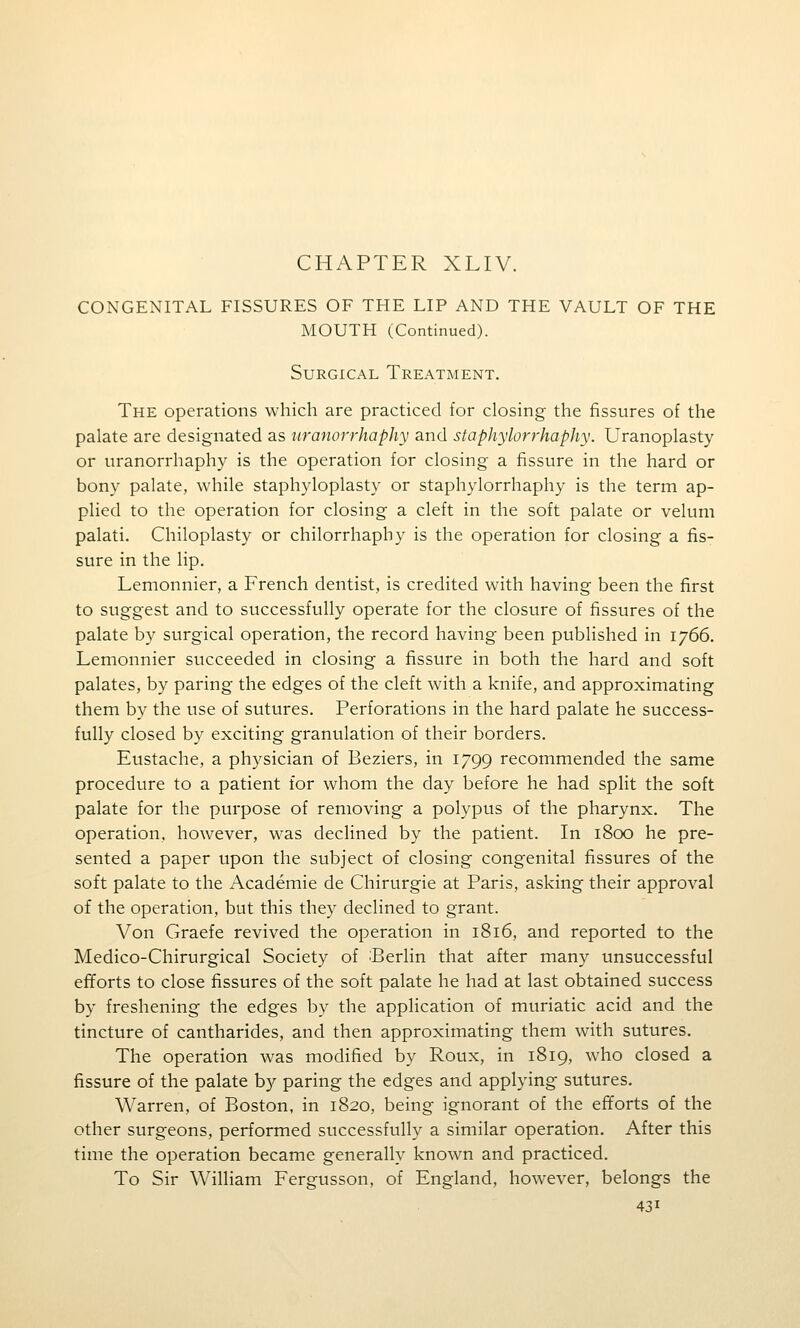 CHAPTER XLIV. CONGENITAL FISSURES OF THE LIP AND THE VAULT OF THE MOUTH (Continued). Surgical Treatment. The operations which are practiced for closing the fissures of the palate are designated as uranorrhaphy and staphylorrhaphy. Uranoplasty or uranorrhaphy is the operation for closing a fissure in the hard or bony palate, while staphyloplasty or staphylorrhaphy is the term ap- plied to the operation for closing a cleft in the soft palate or velum palati. Chiloplasty or chilorrhaphy is the operation for closing a fis- sure in the lip. Lemonnier, a French dentist, is credited with having been the first to suggest and to successfully operate for the closure of fissures of the palate by surgical operation, the record having been published in 1766. Lemonnier succeeded in closing a fissure in both the hard and soft palates, by paring the edges of the cleft with a knife, and approximating them by the use of sutures. Perforations in the hard palate he success- fully closed by exciting granulation of their borders. Eustache, a physician of Beziers, in 1799 recommended the same procedure to a patient for whom the day before he had split the soft palate for the purpose of removing a polypus of the pharynx. The operation, however, was declined by the patient. In 1800 he pre- sented a paper upon the subject of closing congenital fissures of the soft palate to the Academic de Chirurgie at Paris, asking their approval of the operation, but this they declined to grant. Von Graefe revived the operation in 1816, and reported to the Medico-Chirurgical Society of 'Berlin that after many unsuccessful efforts to close fissures of the soft palate he had at last obtained success by freshening the edges by the application of muriatic acid and the tincture of cantharides, and then approximating them with sutures. The operation was modified by Roux, in 1819, who closed a fissure of the palate by paring the edges and applying sutures. Warren, of Boston, in 1820, being ignorant of the efforts of the other surgeons, performed successfully a similar operation. After this time the operation became generally known and practiced. To Sir William Fergusson, of England, however, belongs the