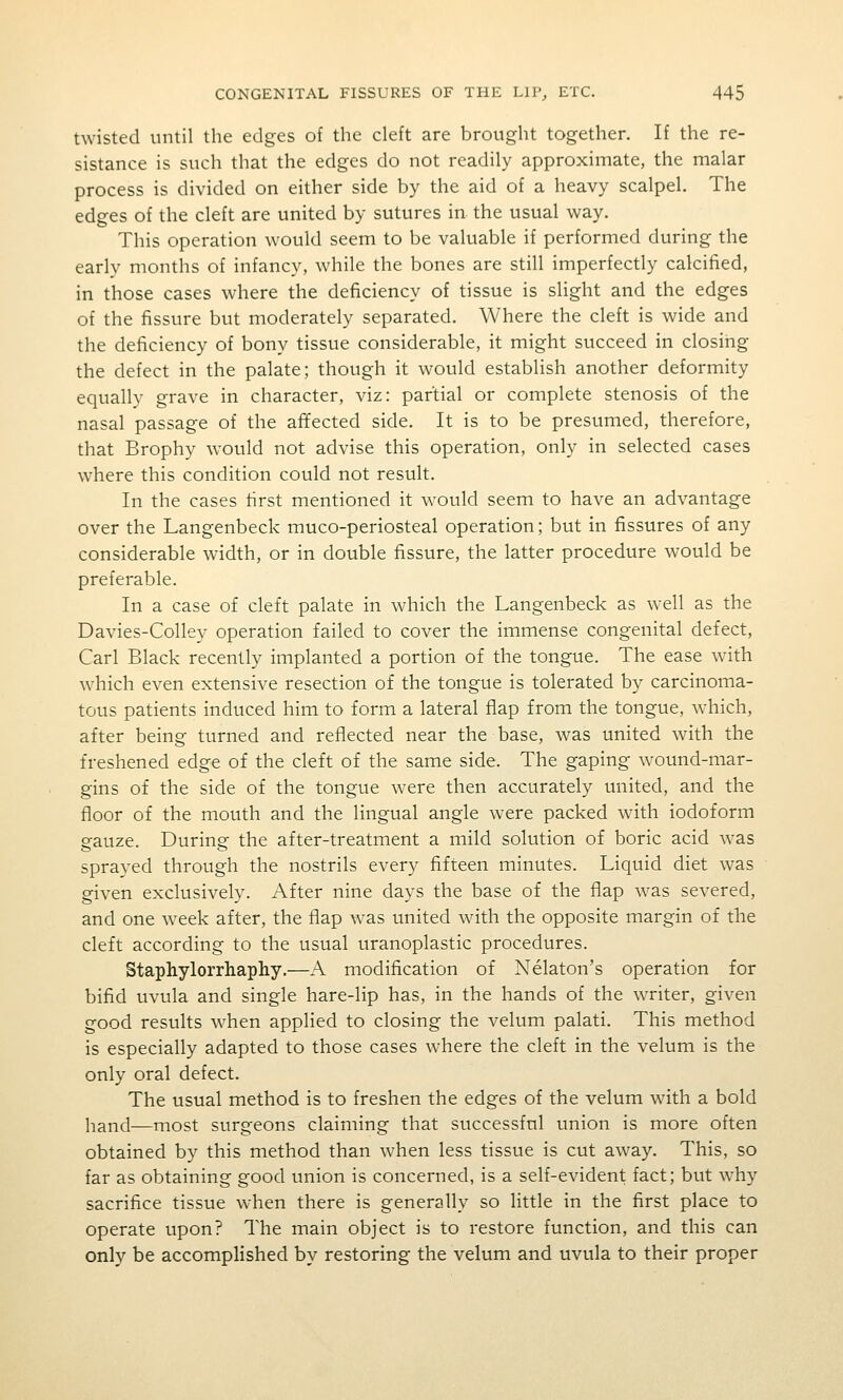 twisted until the edges of the cleft are brought together. If the re- sistance is such that the edges do not readily approximate, the malar process is divided on either side by the aid of a heavy scalpel. The edges of the cleft are united by sutures in the usual way. This operation would seem to be valuable if performed during the early months of infancy, while the bones are still imperfectly calcified, in those cases where the deficiency of tissue is slight and the edges of the fissure but moderately separated. Where the cleft is wide and the deficiency of bony tissue considerable, it might succeed in closing the defect in the palate; though it would establish another deformity equally grave in character, viz: partial or complete stenosis of the nasal passage of the affected side. It is to be presumed, therefore, that Brophy w^ould not advise this operation, only in selected cases where this condition could not result. In the cases first mentioned it would seem to have an advantage over the Langenbeck muco-periosteal operation; but in fissures of any considerable width, or in double fissure, the latter procedure would be preferable. In a case of cleft palate in w^hich the Langenbeck as well as the Davies-Colley operation failed to cover the immense congenital defect, Carl Black recently implanted a portion of the tongue. The ease wdth which even extensive resection of the tongue is tolerated by carcinoma- tous patients induced him to form a lateral flap from the tongue, which, after being turned and reflected near the base, was united with the freshened edge of the cleft of the same side. The gaping wound-mar- gins of the side of the tongue were then accurately united, and the floor of the mouth and the lingual angle were packed with iodoform gauze. During the after-treatment a mild solution of boric acid was sprayed through the nostrils every fifteen minutes. Liquid diet was given exclusively. After nine days the base of the flap w^as severed, and one w^eek after, the flap was united with the opposite margin of the cleft according to the usual uranoplastic procedures. Staphylorrhaphy.—A modification of Nekton's operation for bifid uvula and single hare-lip has, in the hands of the writer, given good results when applied to closing the velum palati. This method is especially adapted to those cases where the cleft in the velum is the only oral defect. The usual method is to freshen the edges of the velum with a bold hand—most surgeons claiming that successful union is more often obtained by this method than when less tissue is cut away. This, so far as obtaining good union is concerned, is a self-evident fact; but why sacrifice tissue w-hen there is generally so little in the first place to operate upon? The main object is to restore function, and this can only be accomplished by restoring the velum and uvula to their proper