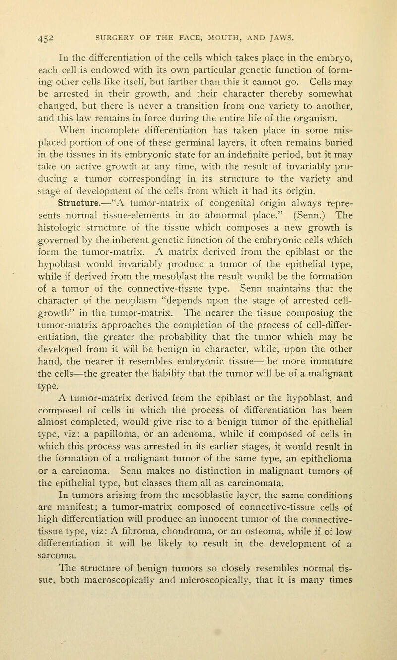 In the differentiation of the cells which takes place in the embryo, each cell is endowed with its own particular genetic function of form- ing other cells like itself, but farther than this it cannot go. Cells may be arrested in their growth, and their character thereby somewhat changed, but there is never a transition from one variety to another, and this law remains in force during the entire life of the organism. When incomplete differentiation has taken place in some mis- placed portion of one of these germinal layers, it often remains buried in the tissues in its embryonic state for an indefinite period, but it may take on active growth at any time, with the result of invariably pro- ducing a tumor corresponding in its structure to the variety and stage of development of the cells from which it had its origin. Structure.—A tumor-matrix of congenital origin always repre- sents normal tissue-elements in an abnormal place. (Senn.) The histologic structure of the tissue which composes a new growth is governed by the inherent genetic function of the embryonic cells which form the tumor-matrix. A matrix derived from the epiblast or the hypoblast would invariably produce a tumor of the epithelial type, while if derived from the mesoblast the result would be the formation of a tumor of the connective-tissue type. Senn maintains that the character of the neoplasm depends upon the stage of arrested cell- growth in the tumor-matrix. The nearer the tissue composing the tumor-matrix approaches the completion of the process of cell-differ- entiation, the greater the probability that the tumor which may be developed from it will be benign in character, while, upon the other hand, the nearer it resembles embryonic tissue—the more immature the cells—the greater the liability that the tumor will be of a malignant type. A tumor-matrix derived from the epiblast or the hypoblast, and composed of cells in which the process of differentiation has been almost completed, would give rise to a benign tumor of the epithelial type, viz: a papilloma, or an adenoma, while if composed of cells in which this process was arrested in its earlier stages, it would result in the formation of a malignant tumor of the same type, an epithelioma or a carcinoma. Senn makes no distinction in malignant tumors of the epithelial type, but classes them all as carcinomata. In tumors arising from the mesoblastic layer, the same conditions are manifest; a tumor-matrix composed of connective-tissue cells of high differentiation will produce an innocent tumor of the connective- tissue type, viz: A fibroma, chondroma, or an osteoma, while if of low differentiation it will be likely to result in the development of a sarcoma. The structure of benign tumors so closely resembles normal tis- sue, both macroscopically and microscopically, that it is many times