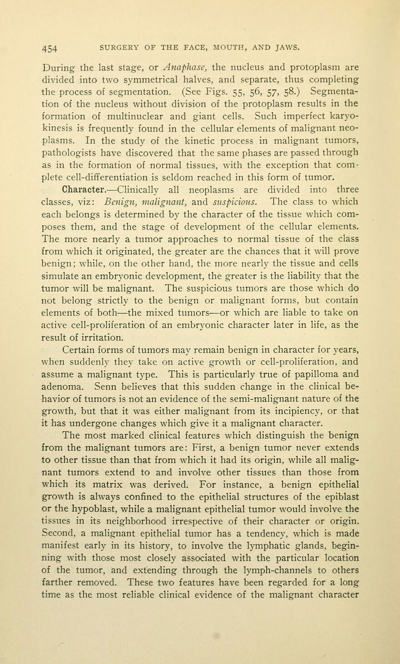 During the last stage, or Anaphase, the nucleus and protoplasm are divided into two symmetrical halves, and separate, thus completing the process of segmentation. (See Figs. 55, 56, 57, 58.) Segmenta- tion of the nucleus without division of the protoplasm results in the formation of multinuclear and giant cells. Such imperfect karyo- kinesis is frequently found in the cellular elements of malignant neo- plasms. In the study of the kinetic process in malignant tumors, pathologists have discovered that the same phases are passed through as in the formation of normal tissues, with the exception that com- plete cell-dififerentiation is seldom reached in this form of tumor. Character.—Clinically all neoplasms are divided into three classes, viz: Benign, malignant, and suspicious. The class to which each belongs is determined by the character of the tissue which com- poses them, and the stage of development of the cellular elements. The more nearly a tumor approaches to normal tissue of the class from which it originated, the greater are the chances that it will prove benign; while, on the other hand, the more nearly the tissue and cells simulate an embrj'onic development, the greater is the liability that the tumor will be malignant. The suspicious tumors are those which do not belong strictly to the benign or malignant forms, but contain elements of both—the mixed tumors^—or which are liable to take on active cell-proliferation of an embryonic character later in life, as the result of irritation. Certain forms of tumors may remain benign in character for years, when suddenl}^ they take on active growth or cell-proliferation, and assume a malignant type. This is particularly true of papilloma and adenoma. Senn believes that this sudden change in the clinical be- havior of tumors is not an evidence of the semi-malignant nature of the growth, but that it was either malignant from its incipiency, or that it has undergone changes which give it a malignant character. The most marked clinical features which distinguish the benign from the malignant tumors are: First, a benign tumor never extends to other tissue than that from which it had its origin, while all malig- nant tumors extend to and involve other tissues than those from which its matrix was derived. For instance, a benign epithelial growth is always confined to the epithelial structures of the epiblast or the hypoblast, while a malignant epithelial tumor would involve the tissues in its neighborhood irrespective of their character or origin. Second, a malignant epithelial tumor has a tendency, which is made manifest early in its history, to involve the lymphatic glands, begin- ning with those most closely associated with the particular location of the tumor, and extending through the lymph-channels to others farther removed. These two features have been regarded for a long time as the most reliable clinical evidence of the malignant character