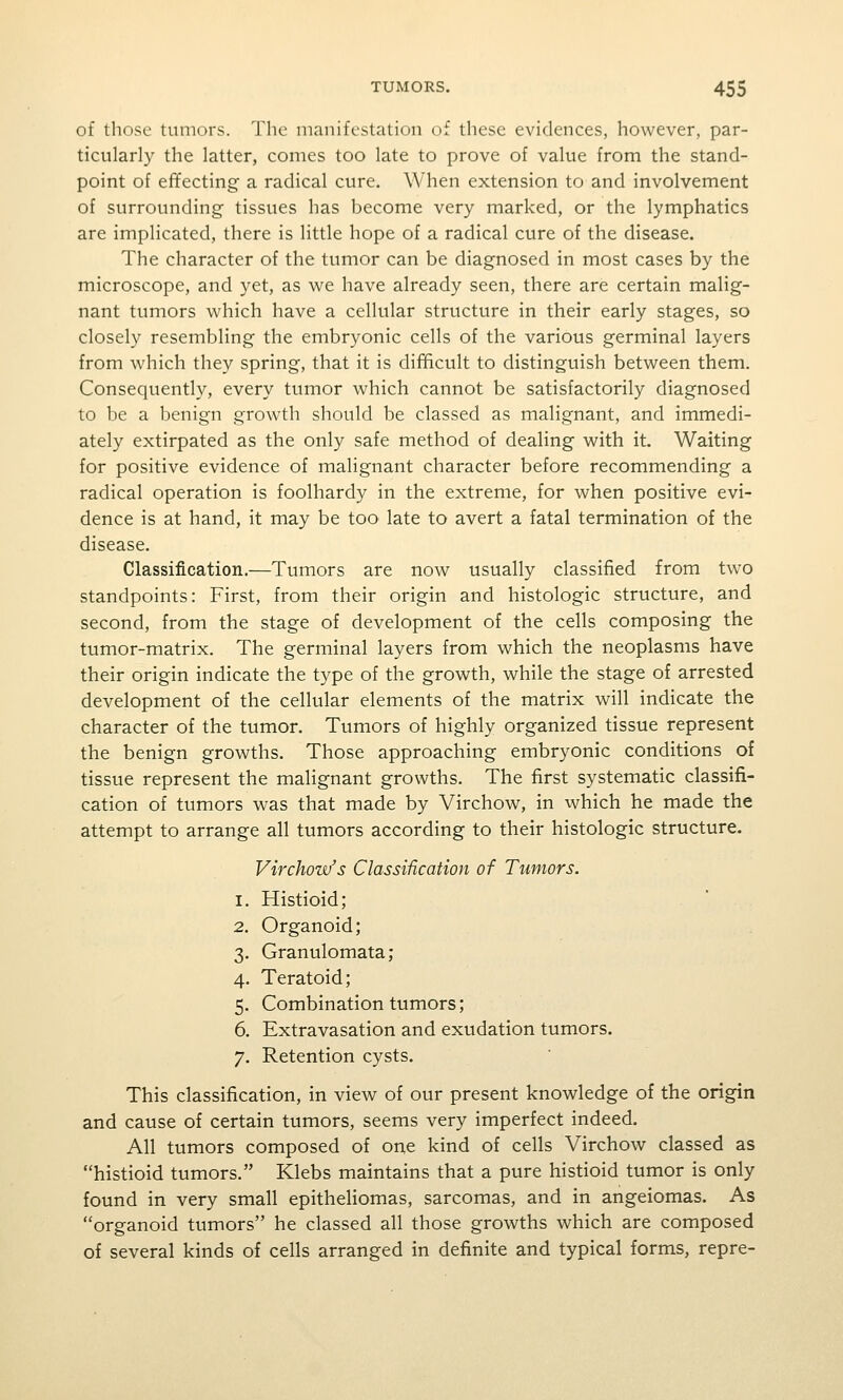 of those tumors. The manifestation of these evidences, however, par- ticularly the latter, comes too late to prove of value from the stand- point of effecting a radical cure. When extension to and involvement of surrounding tissues has become very marked, or the lymphatics are implicated, there is little hope of a radical cure of the disease. The character of the tumor can be diagnosed in most cases by the microscope, and yet, as we have already seen, there are certain malig- nant tumors which have a cellular structure in their early stages, so closely resembling the embryonic cells of the various germinal layers from which they spring, that it is difficult to distinguish between them. Consequently, every tumor which cannot be satisfactorily diagnosed to be a benign growth should be classed as malignant, and immedi- ately extirpated as the only safe method of dealing with it. Waiting for positive evidence of malignant character before recommending a radical operation is foolhardy in the extreme, for when positive evi- dence is at hand, it may be too late to avert a fatal termination of the disease. Classification.—Tumors are now usually classified from two standpoints: First, from their origin and histologic structure, and second, from the stage of development of the cells composing the tumor-matrix. The germinal layers from which the neoplasms have their origin indicate the type of the growth, while the stage of arrested development of the cellular elements of the matrix will indicate the character of the tumor. Tumors of highly organized tissue represent the benign growths. Those approaching embryonic conditions of tissue represent the malignant growths. The first systematic classifi- cation of tumors was that made by Virchow, in which he made the attempt to arrange all tumors according to their histologic structure. Virchow's Classification of Tumors. 1. Histioid; 2. Organoid; 3. Granulomata ; 4. Teratoid; 5. Combination tumors; 6. Extravasation and exudation tumors. 7. Retention cysts. This classification, in view of our present knowledge of the origin and cause of certain tumors, seems very imperfect indeed. All tumors composed of one kind of cells Virchow classed as histioid tumors. Klebs maintains that a pure histioid tumor is only found in very small epitheliomas, sarcomas, and in angeiomas. As organoid tumors he classed all those growths which are composed of several kinds of cells arranged in definite and typical forms, repre-