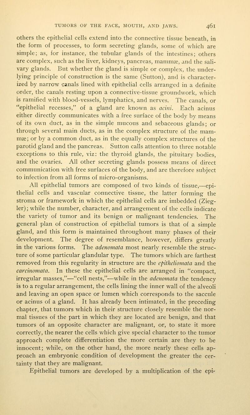 Others the epithehal cells extend into the connective tissue beneath, in the form of processes, to form secreting glands, some of which are simple; as, for instance, the tubular glands of the intestines; others are complex, such as the liver, kidneys, pancreas, mammae, and the sali- vary glands. But whether the gland is simple or complex, the under- lying principle of construction is the same (Sutton), and is character- ized by narrow canals lined with epithelial cells arranged in a definite order, the canals resting upon a connective-tissue groundwork, which is ramified with blood-vessels, lymphatics, and nerves. The canals, or epithelial recesses, of a gland are known as acini. Each acinus either directly communicates with a free surface of the body by means of its own duct, as in the simple mucous and sebaceous glands; or through several main ducts, as in the complex structure of the mam- mas; or by a common duct, as in the equally complex structures of the parotid gland and the pancreas. Sutton calls attention to three notable exceptions to this rule, viz: the thyroid glands, the pituitary bodies, and the ovaries. All other secreting glands possess means of direct communication with free surfaces of the body, and are therefore subject to infection from all forms of micro-organisms. All epithelial tumors are composed of two kinds of tissue,—epi- thelial cells and vascular connective tissue, the latter forming the stroma or framework in which the epithelial cells are imbedded (Zieg- ler); while the number, character, and arrangement of the cells indicate the variety of tumor and its benign or malignant tendencies. The general plan of construction of epithelial tumors is that of a simple gland, and this form is maintained throughout many phases of their development. The degree of resemblance, however, differs greatly in the various forms. The adenomata most nearly resemble the struc- ture of some particular glandular type. The tumors which are farthest removed from this regularity in structure are the epitheliomata and the carcinomata. In these the epithelial cells are arranged in compact, irregular masses,—cell nests,—while in the adenomata the tendency is to a regular arrangement, the cells lining the inner wall of the alveoli and leaving an open space or lumen which corresponds to the saccule or acinus of a gland. It has already been intimated, in the preceding chapter, that tumors which in their structure closely resemble the nor- mal tissues of the part in which they are located are benign, and that tumors of an opposite character are malignant, or, to state it more correctly, the nearer the cells v\^hich give special character to the tumor approach complete differentiation the more certain are they to be innocent; while, on the other hand, the more nearly these cells ap- proach an embryonic condition of development the greater the cer- tainty that they are malignant. Epithelial tumors are developed by a multiplication of the epi-