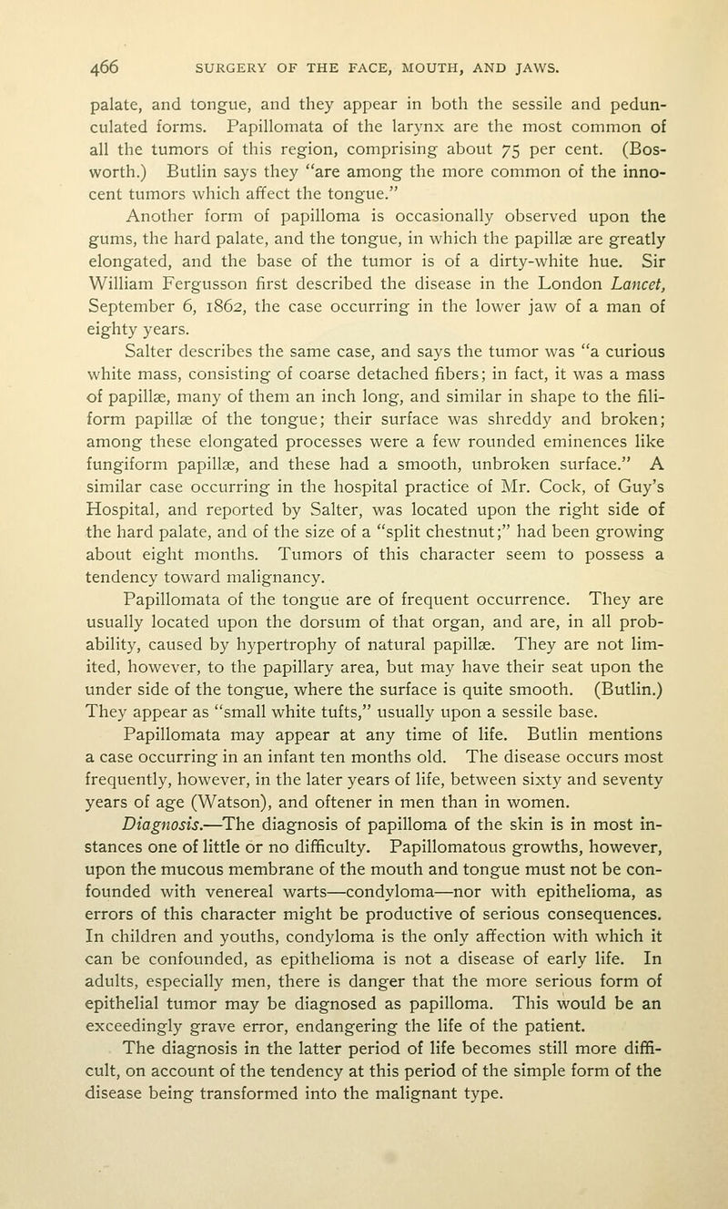 palate, and tongue, and they appear in both the sessile and pedun- culated forms. Papillomata of the larynx are the most common of all the tumors of this region, comprising about 75 per cent. (Bos- worth.) Butlin says they are among the more common of the inno- cent tumors which affect the tongue. Another form of papilloma is occasionally observed upon the gums, the hard palate, and the tongue, in which the papillae are greatly elongated, and the base of the tumor is of a dirty-white hue. Sir William Fergusson first described the disease in the London Lancet^ September 6, 1862, the case occurring in the lower jaw of a man of eighty years. Salter describes the same case, and says the tumor was a. curious white mass, consisting of coarse detached fibers; in fact, it was a mass of papillae, many of them an inch long, and similar in shape to the fili- form papillae of the tongue; their surface was shreddy and broken; among these elongated processes were a few rounded eminences like fungiform papillae, and these had a smooth, unbroken surface. A similar case occurring in the hospital practice of Mr. Cock, of Guy's Hospital, and reported by Salter, was located upon the right side of the hard palate, and of the size of a split chestnut; had been growing about eight months. Tumors of this character seem to possess a tendency toward malignancy. Papillomata of the tongue are of frequent occurrence. They are usually located upon the dorsum of that organ, and are, in all prob- ability, caused by hypertrophy of natural papillae. They are not lim- ited, however, to the papillary area, but may have their seat upon the under side of the tongue, where the surface is quite smooth. (Butlin.) They appear as small white tufts, usually upon a sessile base. Papillomata may appear at any time of life. Butlin mentions a case occurring in an infant ten months old. The disease occurs most frequently, however, in the later years of life, between sixty and seventy years of age (Watson), and oftener in men than in women. Diagnosis.—The diagnosis of papilloma of the skin is in most in- stances one of little or no difficulty. Papillomatous growths, however, upon the mucous membrane of the mouth and tongue must not be con- founded with venereal warts—condyloma—nor with epithelioma, as errors of this character might be productive of serious consequences. In children and youths, condyloma is the only affection with which it can be confounded, as epithelioma is not a disease of early life. In adults, especially men, there is danger that the more serious form of epithelial tumor may be diagnosed as papilloma. This would be an exceedingly grave error, endangering the life of the patient. The diagnosis in the latter period of life becomes still more diffi- cult, on account of the tendency at this period of the simple form of the disease being transformed into the malignant type.