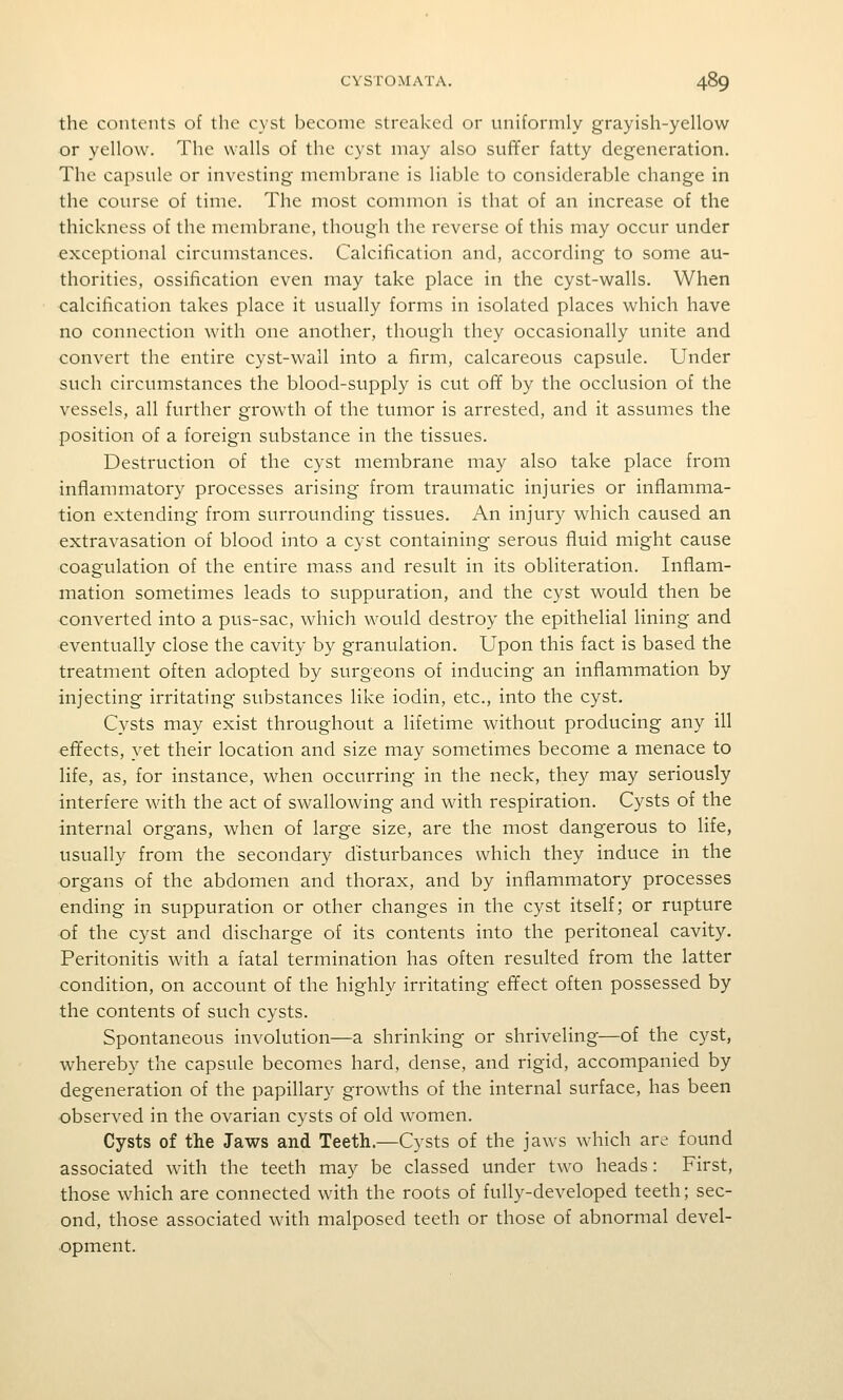 the contents of the cyst become streaked or uniformly grayish-yellow or yellow. The walls of the cyst may also suffer fatty degeneration. The capsule or investing membrane is liable to considerable change in the course of time. The most common is that of an increase of the thickness of the membrane, though the reverse of this may occur under ■exceptional circumstances. Calcification and, according to some au- thorities, ossification even may take place in the cyst-walls. When calcification takes place it usually forms in isolated places which have no connection with one another, though they occasionally unite and convert the entire cyst-wall into a firm, calcareous capsule. Under such circumstances the blood-supply is cut ofif by the occlusion of the vessels, all further growth of the tumor is arrested, and it assumes the position of a foreign substance in the tissues. Destruction of the cyst membrane may also take place from inflammatory processes arising from traumatic injuries or inflamma- tion extending from surrounding tissues. An injury which caused an extravasation of blood into a cyst containing serous fluid might cause coagulation of the entire mass and result in its obliteration. Inflam- mation sometimes leads to suppuration, and the cyst would then be converted into a pus-sac, which would destroy the epithelial lining and eventually close the cavity by granulation. Upon this fact is based the treatment often adopted by surgeons of inducing an inflammation by injecting irritating substances like iodin, etc., into the cyst. Cysts may exist throughout a lifetime without producing any ill effects, yet their location and size may sometimes become a menace to life, as, for instance, when occurring in the neck, they may seriously interfere with the act of swallowing and with respiration. Cysts of the internal organs, when of large size, are the most dangerous to life, usually from the secondary disturbances which they induce in the organs of the abdomen and thorax, and by inflammatory processes ending in suppuration or other changes in the cyst itself; or rupture of the cyst and discharge of its contents into the peritoneal cavity. Peritonitis with a fatal termination has often resulted from the latter condition, on account of the highly irritating effect often possessed by the contents of such cysts. Spontaneous involution—a shrinking or shriveling—of the cyst, whereby the capsule becomes hard, dense, and rigid, accompanied by degeneration of the papillary growths of the internal surface, has been observed in the ovarian cysts of old women. Cysts of the Jaws and Teeth.—Cysts of the jaws which are found associated with the teeth may be classed under two heads: First, those which are connected with the roots of fully-developed teeth; sec- ond, those associated with malposed teeth or those of abnormal devel- opment.