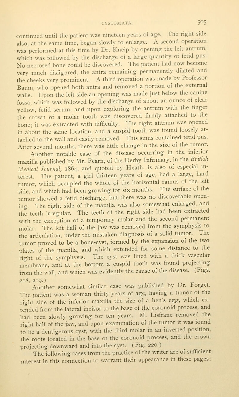 continued until the patient was nineteen years of age. The right side also, at the same time, began slowly to enlarge. A second operation was performed at this time by Dr. Kneip by opening the left antrum, which was followed by the discharge of a large quantity of fetid pus. No necrosed bone could be discovered. The patient had now become very much disfigured, the antra remaining permanently dilated and the cheeks very prominent. A third operation was made by Professor Baum, who opened both antra and removed a portion of the external walls. Upon the left side an opening w^as made just below the canine fossa, which was followed by the discharge of about an ounce of clear yellow, fetid serum, and upon exploring the antrum with the finger the crown of a molar tooth was discovered firmly attached to the bone; it was extracted with difficulty. The right antrum was opened in about the same location, and a cuspid tooth was found loosely at- tached to the wall and easily removed. This sinus contained fetid pus. After several months, there was little change in the size of the tumor. Another notable case of the disease occurring in the inferior maxilla published by Mr. Fearn, of the Derby Infirmary, in the British Medical Journal, 1864, and quoted by Heath, is also of especial m- terest. The patient, a girl thirteen years of age, had a large, hard tumor, which occupied the whole of the horizontal ramus of the left side, and which had been growing for six months. The surface of the tumor showed a fetid discharge, but there was no discoverable open- ing. The right side of the maxilla was also somewhat enlarged, and the teeth irregular. The teeth of the right side had been extracted with the exception of a temporary molar and the second permanent molar. The left half of the jaw was removed from the symphysis to the articulation, under the mistaken diagnosis of a solid tumor. The tumor proved to be a bone-cyst, formed by the expansion of the two plates of the maxilla, and which extended for some distance to the right of the symphysis. The cyst was lined with a thick vascular membrane, and at the bottom a cuspid tooth was found projecting from the wall, and which was evidently the cause of the disease. (Figs. 218, 219.) Another somewhat similar case was published by Dr. Forget. The patient was a woman thirty years of age, having a tumor of the right side of the inferior maxilla the size of a hen's egg, wdiich ex- tended from the lateral incisor to the base of the coronoid process, and had been slowly growing for ten years. M. Lisfranc removed the right half of the jaw, and upon examination of the tumor it was found to^be a dentigerous cyst, with the third molar in an inverted position, the roots located in the base of the coronoid process, and the crown projecting downward and into the cyst. (Fig. 220.) The following cases from the practice of the writer are of sufificient interest in this connection to warrant their appearance in these pages: