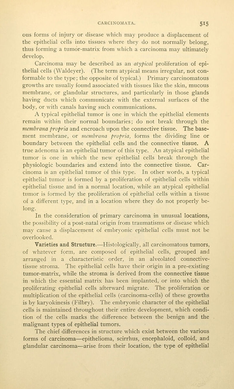 ous forms of injury or disease which may produce a displacement of the epithehal cells into tissues where they do not normally belong, thus forming- a tumor-matrix from which a carcinoma may ultimately develop. Carcinoma may be described as an atypical proliferation of epi- thelial cells (Waldeyer). (The term atypical means irregular, not con- formable to the type; the opposite of typical.) Primary carcinomatous growths are usually found associated with tissues like the skin, mucous membrane,, or glandular structures, and particularly in those glands having ducts which communicate with the external surfaces of the body, or with canals having such communications. A typical epithelial tumor is one in which the epithelial elements remain within their normal boundaries; do not break through the memhrana propria and encroach upon the connective tissue. The base- ment membrane, or membrana propria, forms the dividing line or boundary between the epithelial cells and the connective tissue. A true adenoma is an epithelial tumor of this type. An atypical epithelial tumor is one in which the new epithelial cells break through the physiologic boundaries and extend into the connective tissue. Car- cinoma is an epithelial tumor of this type. In other words, a typical epithelial tumor is formed by a proliferation of epithelial cells within epithelial tissue and in a normal location, while an atypical epithelial tumor is formed by the proliferation of epithelial cells within a tissue of a different type, and in a location where they do not properly be- long. In the consideration of primary carcinoma in unusual locations, the possibility of a post-natal origin from traumatisms or disease which may cause a displacement of embryonic epithelial cells must not be overlooked. Varieties and Structure.—Histologically, all carcinomatous tumors, of whatever form, are composed of epithelial cells, grouped and arranged in a characteristic order, in an alveolated connective- tissue stroma. The epithelial cells have their origin in a pre-existing tumor-matrix, while the stroma is derived from the connective tissue in which the essential matrix has been implanted, or into which the proliferating epithelial cells afterward migrate. The proliferation or multiplication of the epithelial cells (carcinoma-cells) of these growths is by karyokinesis (Filbry). The embryonic character of the epithelial cells is maintained throughout their entire development, which condi- tion of the cells marks the difference between the benign and the malignant types of epithelial tumors. The chief differences in structure \vhich exist between the various forms of carcinoma—epithelioma, scirrhus, encephaloid, colloid, and glandular carcinoma—arise from their location, the type of epithelial