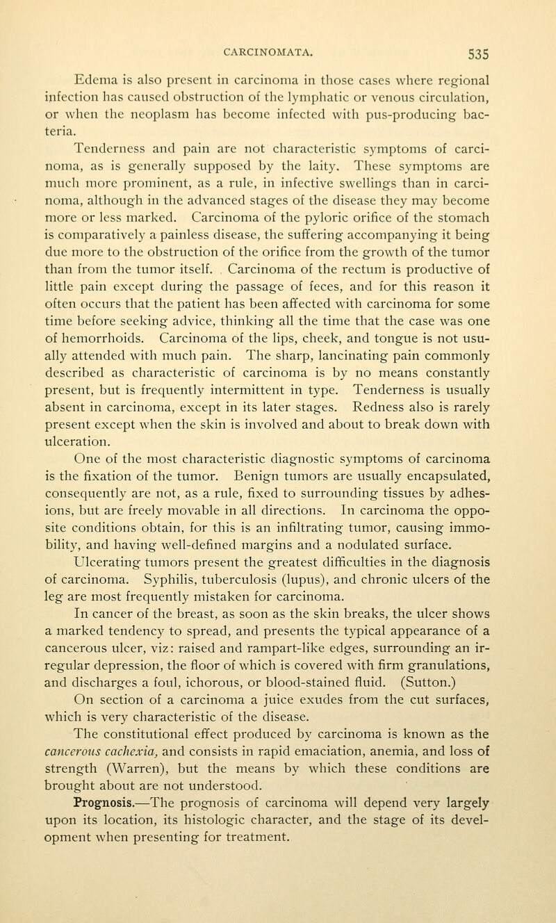 Edema is also present in carcinoma in those cases where regional infection has caused obstruction of the lymphatic or venous circulation, or when the neoplasm has become infected with pus-producing bac- teria. Tenderness and pain are not characteristic symptoms of carci- noma, as is generally supposed by the laity. These symptoms are nmcli more prominent, as a rule, in infective swellings than in carci- noma, although in the advanced stages of the disease they may become more or less marked. Carcinoma of the pyloric orifice of the stomach is comparatively a painless disease, the suffering accompanying it being due more to the obstruction of the orifice from the growth of the tumor than from the tumor itself. . Carcinoma of the rectum is productive of little pain except during the passage of feces, and for this reason it often occurs that the patient has been affected with carcinoma for some time before seeking advice, thinking all the time that the case was one of hemorrhoids. Carcinoma of the lips, cheek, and tongue is not usu- ally attended with much pain. The sharp, lancinating pain commonly described as characteristic of carcinoma is by no means constantly present, but is frequently intermittent in type. Tenderness is usually absent in carcinoma, except in its later stages. Redness also is rarely present except when the skin is involved and about to break down with ulceration. One of the most characteristic diagnostic symptoms of carcinoma is the fixation of the tumor. Benign tumors are usually encapsulated, consequently are not, as a rule, fixed to surrounding tissues by adhes- ions, but are freely movable in all directions. In carcinoma the oppo- site conditions obtain, for this is an infiltrating tumor, causing immo- bility, and having well-defined margins and a nodulated surface. Ulcerating tumors present the greatest difficulties in the diagnosis of carcinoma. Syphilis, tuberculosis (lupus), and chronic ulcers of the leg are most frequently mistaken for carcinoma. In cancer of the breast, as soon as the skin breaks, the ulcer shows a marked tendency to spread, and presents the typical appearance of a cancerous ulcer, viz: raised and rampart-like edges, surrounding an ir- regular depression, the floor of which is covered with firm granulations, and discharges a foul, ichorous, or blood-stained fluid. (Sutton.) On section of a carcinoma a juice exudes from the cut surfaces, which is very characteristic of the disease. The constitutional effect produced by carcinoma is known as the cancerous cachexia, and consists in rapid emaciation, anemia, and loss of strength (Warren), but the means by which these conditions are brought about are not understood. Prognosis.—The prognosis of carcinoma will depend very largely upon its location, its histologic character, and the stage of its devel- opment when presenting for treatment.