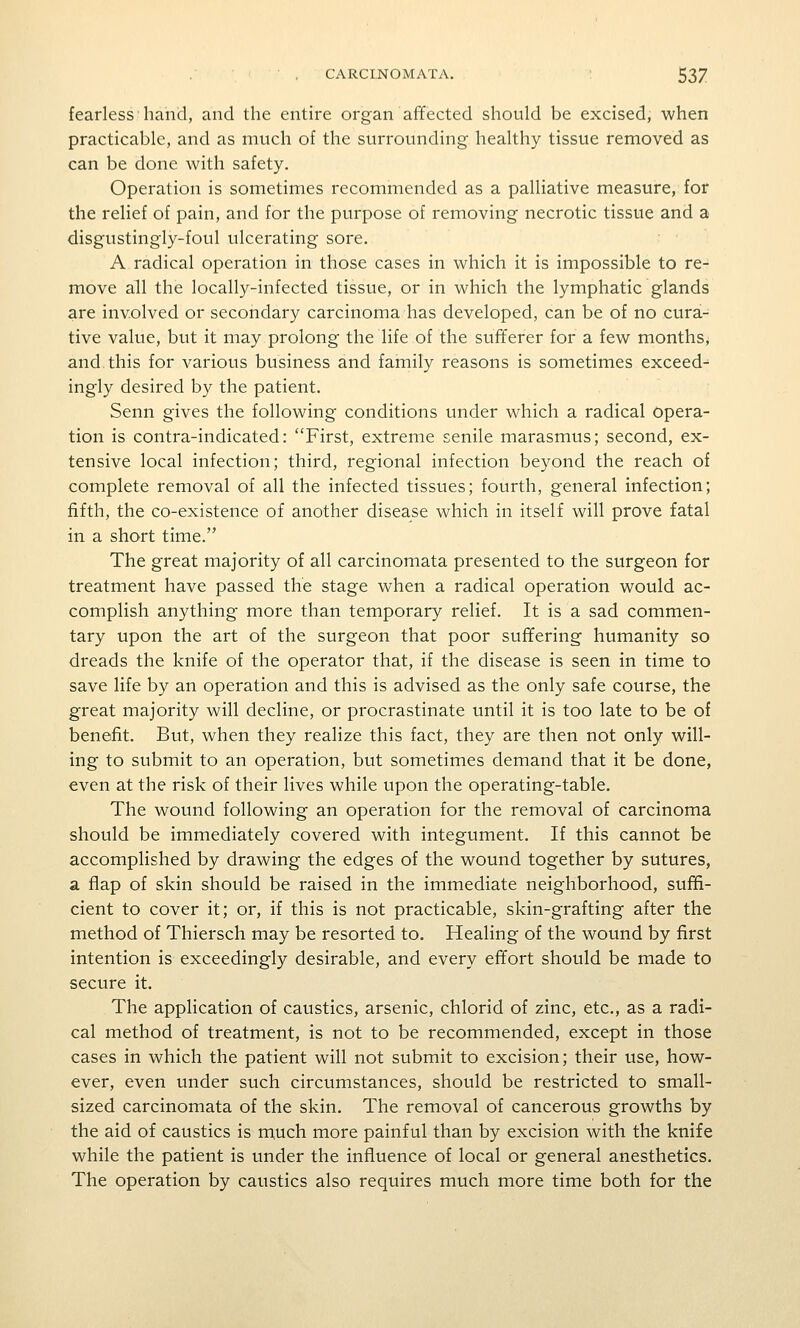 fearless hand, and the entire organ affected should be excised, when practicable, and as much of the surrounding healthy tissue removed as can be done with safety. Operation is sometimes recommended as a palliative measure, for the relief of pain, and for the purpose of removing necrotic tissue and a disgustingly-foul ulcerating sore. A radical operation in those cases in which it is impossible to re- move all the locally-infected tissue, or in which the lymphatic glands are involved or secondary carcinoma has developed, can be of no cura- tive value, but it may prolong the life of the sufferer for a few months, and this for various business and family reasons is sometimes exceed- ingly desired by the patient. Senn gives the following conditions under which a radical opera- tion is contra-indicated: First, extreme senile marasmus; second, ex- tensive local infection; third, regional infection beyond the reach of complete removal of all the infected tissues; fourth, general infection; fifth, the co-existence of another disease which in itself will prove fatal in a short time. The great majority of all carcinomata presented to the surgeon for treatment have passed the stage when a radical operation would ac- complish anything more than temporary relief. It is a sad commen- tary upon the art of the surgeon that poor suffering humanity so dreads the knife of the operator that, if the disease is seen in time to save life by an operation and this is advised as the only safe course, the great majority will decline, or procrastinate until it is too late to be of benefit. But, when they realize this fact, they are then not only will- ing to submit to an operation, but sometimes demand that it be done, even at the risk of their lives while upon the operating-table. The wound following an operation for the removal of carcinoma should be immediately covered with integument. If this cannot be accomplished by drawing the edges of the wound together by sutures, a flap of skin should be raised in the immediate neighborhood, suffi- cient to cover it; or, if this is not practicable, skin-grafting after the method of Thiersch may be resorted to. Healing of the wound by first intention is exceedingly desirable, and every effort should be made to secure it. The application of caustics, arsenic, chlorid of zinc, etc., as a radi- cal method of treatment, is not to be recommended, except in those cases in which the patient will not submit to excision; their use, how- ever, even under such circumstances, should be restricted to small- sized carcinomata of the skin. The removal of cancerous growths by the aid of caustics is m.uch more painful than by excision with the knife while the patient is under the influence of local or general anesthetics. The operation by caustics also requires much more time both for the