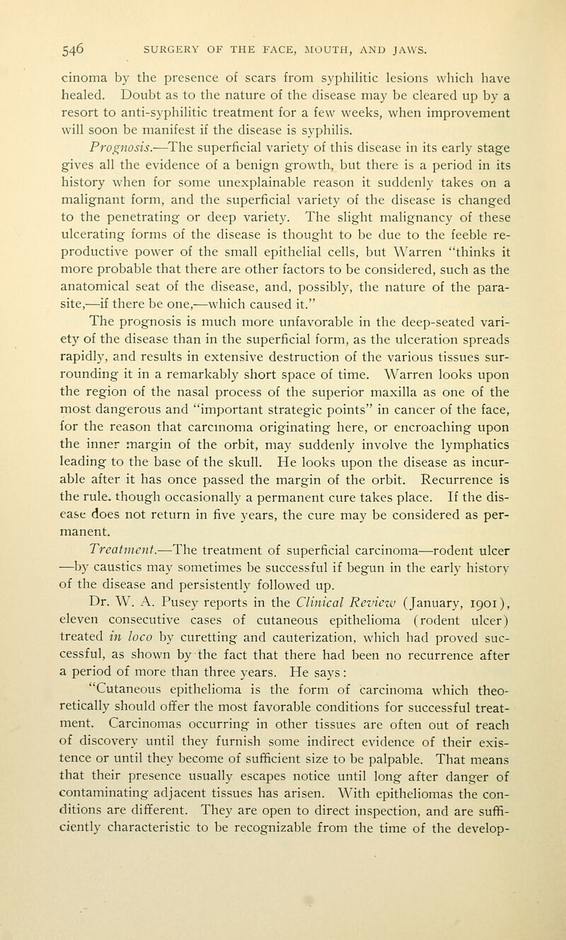 cinema by the presence of scars from syphilitic lesions which have healed. Doubt as to the nature of the disease may be cleared up by a resort to anti-syphilitic treatment for a few weeks, when improvement will soon be manifest if the disease is syphilis. Prognosis.—^The superficial variety of this disease in its early stage gives all the evidence of a benign growth, but there is a period in its history when for some unexplainable reason it suddenly takes on a malignant form, and the superficial variety of the disease is changed to the penetrating or deep variety. The slight malignancy of these ulcerating forms of the disease is thought to be due to the feeble re- productive power of the small epithelial cells, but Warren thinks it more probable that there are other factors to be considered, such as the anatomical seat of the disease, and, possibly, the nature of the para- site,—if there be one,—which caused it. The prognosis is much more unfavorable in the deep-seated vari- ety of the disease than in the superficial form, as the ulceration spreads rapidly, and results in extensive destruction of the various tissues sur- rounding it in a remarkably short space of time. Warren looks upon the region of the nasal process of the superior maxilla as one of the most dangerous and important strategic points in cancer of the face, for the reason that carcmoma originating here, or encroaching upon the inner margin of the orbit, may suddenly involve the lymphatics leading to the base of the skull. He looks upon the disease as incur- able after it has once passed the margin of the orbit. Recurrence is the rule, though occasionally a permanent cure takes place. If the dis- ease does not return in five years, the cure may be considered as per- manent. Treatment.—The treatment of superficial carcinoma—rodent ulcer —by caustics may sometimes be successful if begun in the early history of the disease and persistently followed up. Dr. W. A. Pusey reports in the Clinical Reviezv (January, 1901), eleven consecutive cases of cutaneous epithelioma (rodent ulcer) treated in loco by curetting and cauterization, which had proved suc- cessful, as shown by the fact that there had been no recurrence after a period of more than three years. He says: Cutaneous epithelioma is the form of carcinoma which theo- retically should ofTer the most favorable conditions for successful treat- ment. Carcinomas occurring in other tissues are often out of reach of discovery until they furnish some indirect evidence of their exis- tence or until they become of sufficient size to be palpable. That means that their presence usually escapes notice until long after danger of contaminating adjacent tissues has arisen. With epitheliomas the con- ditions are different. They are open to direct inspection, and are suffi- ciently characteristic to be recognizable from the time of the develop-