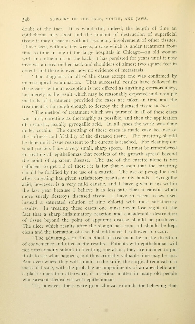 doubt of the fact. It is wonderful, indeed, the length of time an epithelioma may exist and the amount of destruction of superficial tissue it may occasion without secondary involvement of other tissues. I have seen, within a few weeks, a case which is under treatment from time to time in one of the large hospitals in Chicago—an old woman with an epithelioma on the back; it has persisted for years until it now involves an area on her back and shoulders of almost two square feet in extent, and there is even now no evidence of metastasis. The diagnosis in all of the cases except one was confirmed by microscopical examination. That successful results have followed in these cases without exception is not offered as anything extraordinary, but merely as the result which may be reasonably expected under simple methods of treatment, provided the cases are taken in time and the. treatment is thorough enough to destroy the diseased tissue in loco. The method of treatment which was pursued in all of these cases was, first, curetting as thoroughly as possible, and then the application of a caustic, usually pyrogallic acid. In all cases the work was done under cocain. The curetting of these cases is made easy because of the softness and friability of the diseased tissue. The curetting should be done until tissue resistent to the curette is reached. For cleaning out sm.all pockets I use a very small, sharp spoon. It must be remembered in treating all epitheliomas that rootlets of the growth spread beyond the point of apparent disease. The use of the curette alone is not sufficient to get rid of these; it is for that reason that the curetting should be fortified by the use of a caustic. The use of pyrogallic acid after curetting has given satisfactory results in my hands. Pyrogallic acid, however, is a very mild caustic, and I have given it up within the last year because I believe it is less safe than a caustic which more surelv destroys diseased tissue. I have in recent cases used instead a saturated solution of zinc chlorid with most satisfactory results. In treating these cases one must never lose sight of the fact that a sharp inflammatory reaction and considerable destruction of tissue beyond the point of apparent disease should be produced. The ulcer which results after the slough has come ofif should be kept clean and the formation of a scab should never be allowed to occur. The advantages of this method of treatment lie in the direction of convenience and of cosmetic results. Patients with epitheliomas will not often readily submit to a cutting operation; they are inclined to put it off to see what happens, and thus critically valuable time may be lost. And even where they will submit to the knife, the surgical removal of a mass of tissue, with the probable accompaniments of an anesthetic and a plastic operation afterward, is a serious matter in many old people who present themselves with epitheliomas. If, however, there were good clinical grounds for believing that