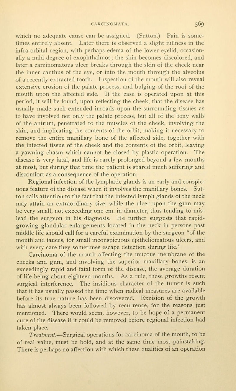 which no adequate cause can be assigned. (Sutton.) Pain is some- times entirely absent. Later there is observed a sHght fullness in the infra-orbital region, with perhaps edema of the lower eyelid, occasion- ally a mild degree of exophthalmos; the skin becomes discolored, and later a carcinomatous ulcer breaks through the skin of the cheek near the inner canthus of the eye, or into the mouth through the alveolus of a recently extracted tooth. Inspection of the mouth will also reveal extensive erosion of the palate process, and bulging of the roof of the mouth upon the affected side. If the case is operated upon at this period, it will be found, upon reflecting the cheek, that the disease has usually made such extended inroads upon the surrounding tissues as to have involved not only the palate process, but all of the bony walls of the antrum, penetrated to the muscles of the cheek, involving the skin, and implicating the contents of the orbit, making it necessary to remove the entire maxillary bone of the affected side, together with the infected tissue of the cheek and the contents of the orbit, leaving a yawning chasm which cannot be closed by plastic operation. The disease is very fatal, and life is rarely prolonged beyond a few months at most, but during that time the patient is spared much sufifering and discomfort as a consequence of the operation. Regional infection of the lymphatic glands is an early and conspic- uous feature of the disease when it involves the maxillary bones. Sut- ton calls attention to the fact that the infected lymph glands of the neck may attain an extraordinary size, while the ulcer upon the gum may be very small, not exceeding one cm. in diameter, thus tending to mis- lead the surgeon in his diagnosis. He further suggests that rapid- growing glandular enlargements located in the neck in persons past middle life should call for a careful examination by the surgeon of the mouth and fauces, for small inconspicuous epitheliomatous ulcers, and with every care they sometimes escape detection during life. Carcinoma of the mouth affecting the mucous membrane of the cheeks and gum, and involving the superior maxillary bones, is an exceedingly rapid and fatal form of the disease, the average duration of life being about eighteen months. As a rule, these growths resent surgical interference. The insidious character of the tumor is such that it has usually passed the time when radical measures are available before its true nature has been discovered. Excision of the growth has almost always been followed by recurrence, for the reasons just mentioned. There would seem, however, to be hope of a permanent cure of the disease if it could be removed before regional infection had taken place. Treatment.—Surgical operations for carcinoma of the mouth, to be of real value, must be bold, and at the same time most painstaking. There is perhaps no affection with which these qualities of an operation