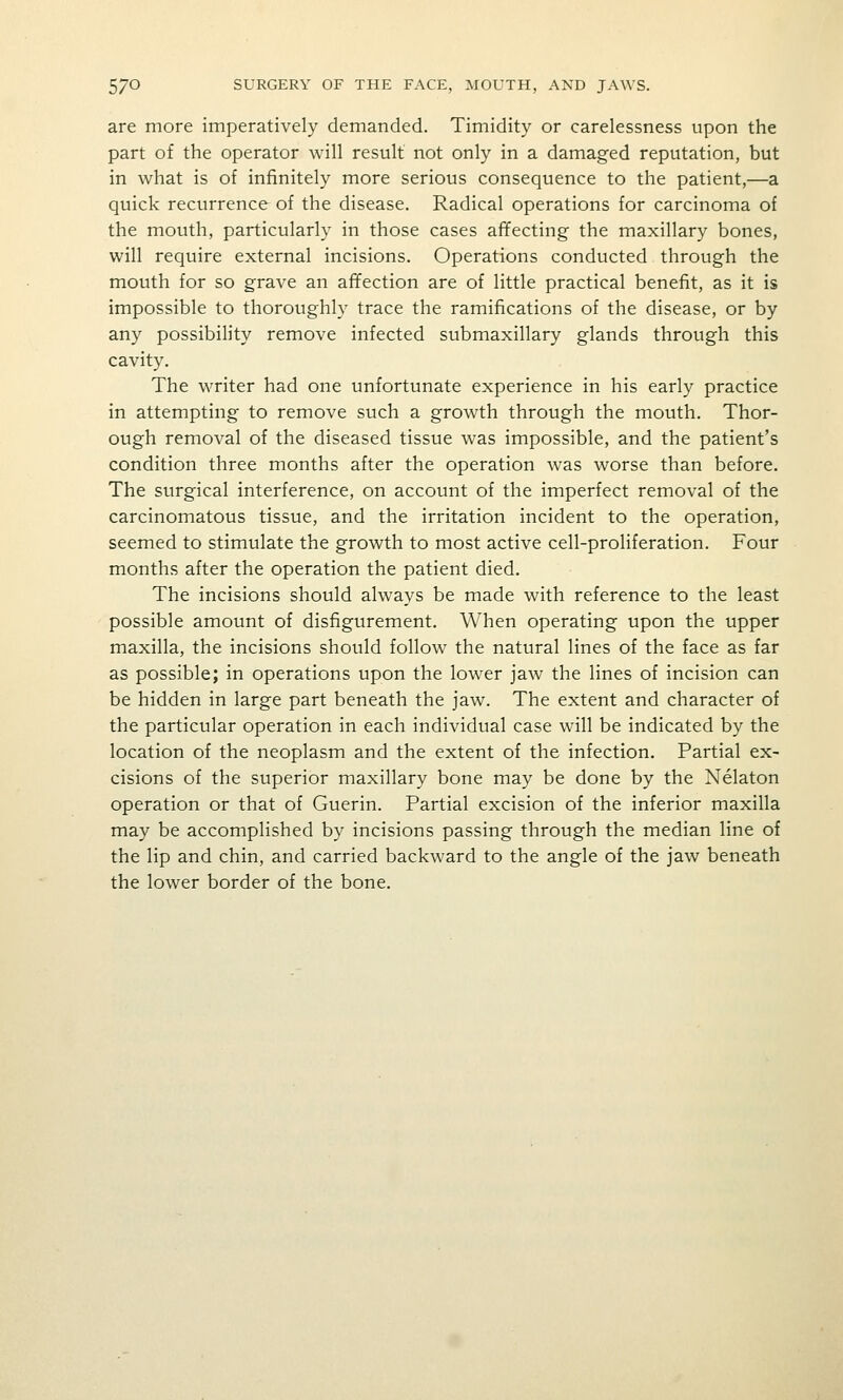 are more imperatively demanded. Timidity or carelessness upon the part of the operator will result not only in a damaged reputation, but in what is of infinitely more serious consequence to the patient,—a quick recurrence of the disease. Radical operations for carcinoma of the mouth, particularly in those cases affecting the maxillary bones, will require external incisions. Operations conducted through the mouth for so grave an affection are of little practical benefit, as it is impossible to thoroughly trace the ramifications of the disease, or by any possibility remove infected submaxillary glands through this cavity. The writer had one unfortunate experience in his early practice in attempting to remove such a growth through the mouth. Thor- ough removal of the diseased tissue was impossible, and the patient's condition three months after the operation was worse than before. The surgical interference, on account of the imperfect removal of the carcinomatous tissue, and the irritation incident to the operation, seemed to stimulate the growth to most active cell-proliferation. Four months after the operation the patient died. The incisions should always be made with reference to the least possible amount of disfigurement. When operating upon the upper maxilla, the incisions should follow the natural lines of the face as far as possible; in operations upon the lower jaw the lines of incision can be hidden in large part beneath the jaw. The extent and character of the particular operation in each individual case will be indicated by the location of the neoplasm and the extent of the infection. Partial ex- cisions of the superior maxillary bone may be done by the Nelaton operation or that of Guerin. Partial excision of the inferior maxilla may be accomplished by incisions passing through the median line of the lip and chin, and carried backward to the angle of the jaw beneath the lower border of the bone.