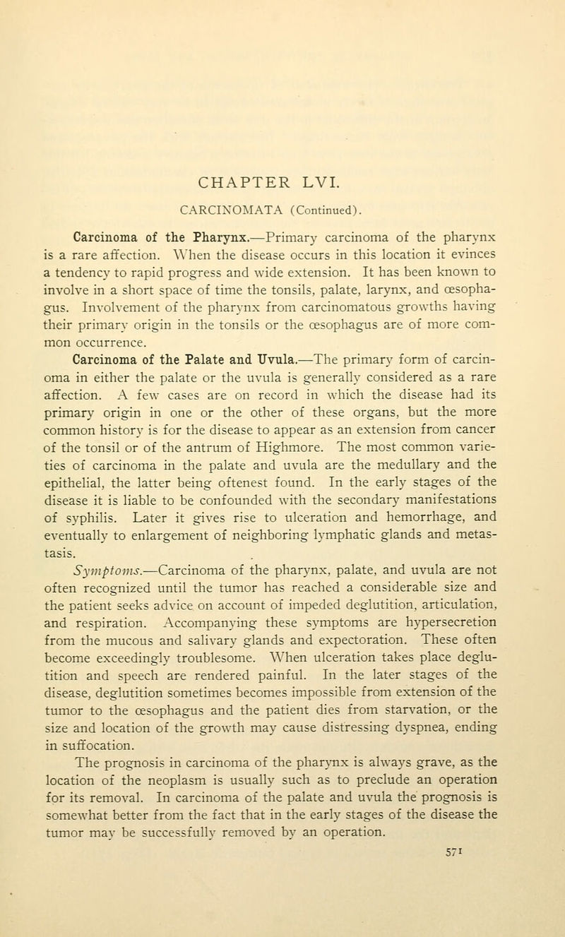 CHAPTER LVL CARCIXOMATA (Continued). Carcinoma of the Pharynx.—Primary carcinoma of the pharynx is a rare affection. AA'hen the disease occurs in this location it evinces a tendency to rapid progress and wide extension. It has been known to involve in a short space of time the tonsils, palate, larynx, and oesopha- gus. Involvement of the pharynx from carcinomatous growths having their primary origin in the tonsils or the oesophagus are of more com- mon occurrence. Carcinoma of the Palate and Uvula.—The primary form of carcin- oma in either the palate or the uvula is generally considered as a rare affection. A few cases are on record in which the disease had its primary origin in one or the other of these organs, but the more common history is for the disease to appear as an extension from cancer of the tonsil or of the antrum of Highmore. The most common varie- ties of carcinoma in the palate and uvula are the medullary and the epithelial, the latter being oftenest found. In the early stages of the disease it is liable to be confounded with the secondary manifestations of syphilis. Later it gives rise to ulceration and hemorrhage, and eventually to enlargement of neighboring lymphatic glands and metas- tasis. Symptoms.—Carcinoma of the pharynx, palate, and uvula are not often recognized until the tumor has reached a considerable size and the patient seeks advice on account of impeded deglutition, articulation, and respiration. Accompanying these symptoms are hypersecretion from the mucous and salivary glands and expectoration. These often become exceedingly troublesome. When ulceration takes place deglu- tition and speech are rendered painful. In the later stages of the disease, deglutition sometimes becomes impossible from extension of the tumor to the oesophagus and the patient dies from starvation, or the size and location of the growth may cause distressing dyspnea, ending in suft'ocation. The prognosis in carcinoma of the pharynx is always grave, as the location of the neoplasm is usually such as to preclude an operation for its removal. In carcinoma of the palate and uvula the prognosis is somewhat better from the fact that in the early stages of the disease the tumor may be successfully removed by an operation.