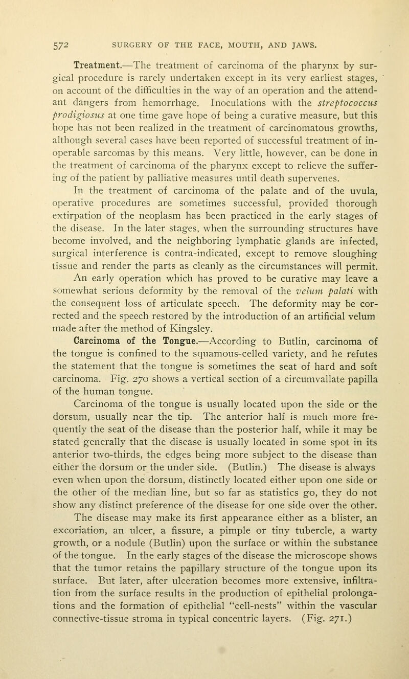 Treatment.—The treatment of carcinoma of the pharynx by sur- gical procedure is rarely undertaken except in its very earliest stages, on account of the difficulties in the way of an operation and the attend- ant dangers from hemorrhage. Inoculations with the streptococcus prodigiosus at one time gave hope of being a curative measure, but this hope has not been realized in the treatment of carcinomatous growths, although several cases have been reported of successful treatment of in- operable sarcomas by this means. Very little, however, can be done in the treatment of carcinoma of the pharynx except to relieve the suffer- ing of the patient by palliative measures until death supervenes. In the treatment of carcinoma of the palate and of the uvula, operative procedures are sometimes successful, provided thorough extirpation of the neoplasm has been practiced in the early stages of the disease. In the later stages, when the surrounding structures have become involved, and the neighboring lymphatic glands are infected, surgical interference is contra-indicated, except to remove sloughing tissue and render the parts as cleanly as the circumstances will permit. An early operation which has proved to be curative may leave a somewhat serious deformity by the removal of the velum palati with the consequent loss of articulate speech. The deformity may be cor- rected and the speech restored by the introduction of an artificial velum made after the method of Kingsley. Carcinoma of the Tongue.—According to Butlin, carcinoma of the tongue is confined to the squamous-celled variety, and he refutes the statement that the tongue is sometimes the seat of hard and soft carcinoma. Fig. 270 shows a vertical section of a circumvallate papilla of the human tongue. Carcinoma of the tongue is usually located upon the side or the dorsum, usually near the tip. The anterior half is much more fre- quently the seat of the disease than the posterior half, while it may be stated generally that the disease is usually located in some spot in its anterior two-thirds, the edges being more subject to the disease than either the dorsum or the under side. (Butlin.) The disease is always even when upon the dorsum, distinctly located either upon one side or the other of the median line, but so far as statistics go, they do not show any distinct preference of the disease for one side over the other. The disease may make its first appearance either as a blister, an excoriation, an ulcer, a fissure, a pimple or tiny tubercle, a warty growth, or a nodule (Butlin) upon the surface or within the substance of the tongue. In the early stages of the disease the microscope shows that the tumor retains the papillary structure of the tongue upon its surface. But later, after ulceration becomes more extensive, infiltra- tion from the surface results in the production of epithelial prolonga- tions and the formation of epithelial cell-nests within the vascular connective-tissue stroma in typical concentric layers. (Fig. 271.)