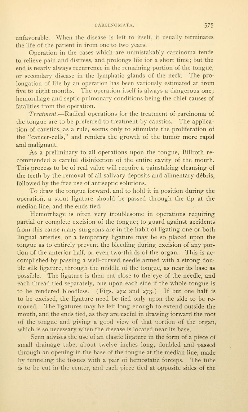unfavorable. When the disease is left to itself, it usually terminates the life of the patient in from one to two years. Operation in the cases which are unmistakably carcinoma tends to relieve pain and distress, and prolongs life for a short time; but the end is nearly always recurrence in the remaining portion of the tongue, or secondary disease in the lymphatic glands of the neck. The pro- longation of life by an operation has been variously estimated at from five to eight months. The operation itself is always a dangerous one; hemorrhage and septic pulmonary conditions being the chief causes of fatalities from the operation. Treatment.—Radical operations for the treatment of carcinoma of the tongue are to be preferred to treatment by caustics. The applica- tion of caustics, as a rule, seems only to stimulate the proliferation of the cancer-cells, and renders the growth of the tumor more rapid and malignant. As a preliminary to all operations upon the tongue, Billroth re- commended a careful disinfection of the entire cavity of the mouth. This process to be of real value will require a painstaking cleansing of the teeth by the removal of all salivary deposits and alimentary debris, followed by the free use of antiseptic solutions. To draw the tongue forward, and to hold it in position during the operation, a stout ligature should be passed through the tip at the median line, and the ends tied. Hemorrhage is often very troublesome in operations requiring partial or complete excision of the tongue; to guard against accidents from this cause many surgeons are in the habit of ligating one or both lingual arteries, or a temporary ligature may be so placed upon the tongue as to entirely prevent the bleeding during excision of any por- tion of the anterior half, or even two-thirds of the organ. This is ac- complished by passing a well-curved needle armed with a strong dou- ble silk ligature, through the middle of the tongue, as near its base as possible. The ligature is then cut close to the eye of the needle, and each thread tied separately, one upon each side if the whole tongue is to be rendered bloodless. (Figs. 272 and 273.) If but one half is to be excised, the ligature need be tied only upon the side to be re- moved. The ligatures may be left long enough to extend outside the mouth, and the ends tied, as they are useful in drawing forward the root of the tongue and giving a good view of that portion of the organ, which is so necessary when the disease is located near its base. Senn advises the use of an elastic ligature in the form of a piece of small drainage tube, about twelve inches long, doubled and passed through an opening in the base of the tongue at the median line, made by tunneling the tissues with a pair of hemostatic forceps. The tube is to be cut in the center, and each piece tied at opposite sides of the