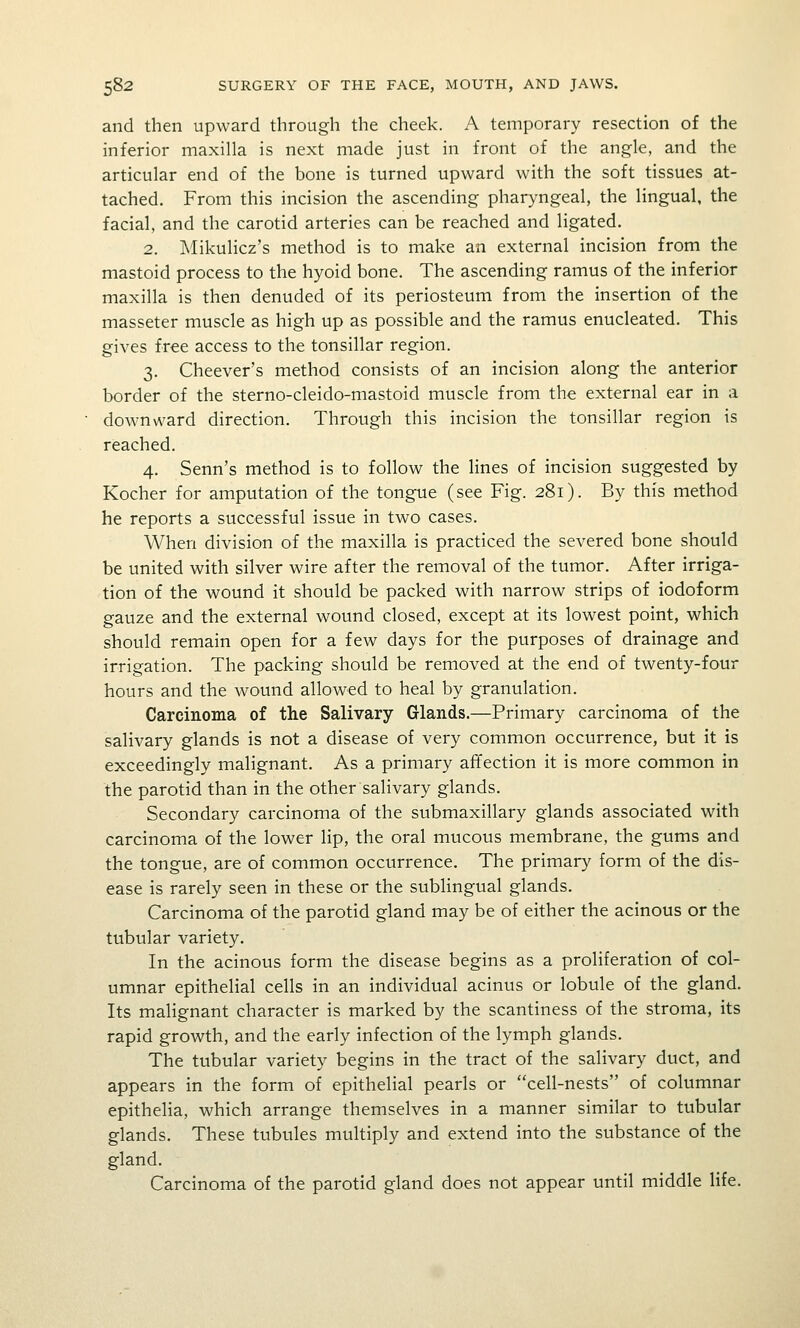 and then upward through the cheek. A temporary resection of the inferior maxilla is next made just in front of the angle, and the articular end of the bone is turned upward with the soft tissues at- tached. From this incision the ascending pharyngeal, the lingual, the facial, and the carotid arteries can be reached and ligated. 2. Mikulicz's method is to make an external incision from the mastoid process to the hyoid bone. The ascending ramus of the inferior maxilla is then denuded of its periosteum from the insertion of the masseter muscle as high up as possible and the ramus enucleated. This gives free access to the tonsillar region. 3. Cheever's method consists of an incision along the anterior border of the sterno-cleido-mastoid muscle from the external ear in a downward direction. Through this incision the tonsillar region is reached. 4. Senn's method is to follow the lines of incision suggested by Kocher for amputation of the tongue (see Fig. 281). By this method he reports a successful issue in two cases. When division of the maxilla is practiced the severed bone should be united with silver wire after the removal of the tumor. After irriga- tion of the wound it should be packed with narrow strips of iodoform gauze and the external wound closed, except at its lowest point, which should remain open for a few days for the purposes of drainage and irrigation. The packing should be removed at the end of twenty-four hours and the wound allowed to heal by granulation. Carcinoma of the Salivary Glands.—Primary carcinoma of the salivary glands is not a disease of very common occurrence, but it is exceedingly malignant. As a primary affection it is more common in the parotid than in the other salivary glands. Secondary carcinoma of the submaxillary glands associated with carcinoma of the lower lip, the oral mucous membrane, the gums and the tongue, are of common occurrence. The primary form of the dis- ease is rarely seen in these or the sublingual glands. Carcinoma of the parotid gland may be of either the acinous or the tubular variety. In the acinous form the disease begins as a proliferation of col- umnar epithelial cells in an individual acinus or lobule of the gland. Its malignant character is marked by the scantiness of the stroma, its rapid growth, and the early infection of the lymph glands. The tubular variety begins in the tract of the salivary duct, and appears in the form of epithelial pearls or cell-nests of columnar epithelia, which arrange themselves in a manner similar to tubular glands. These tubules multiply and extend into the substance of the gland. Carcinoma of the parotid gland does not appear until middle life.
