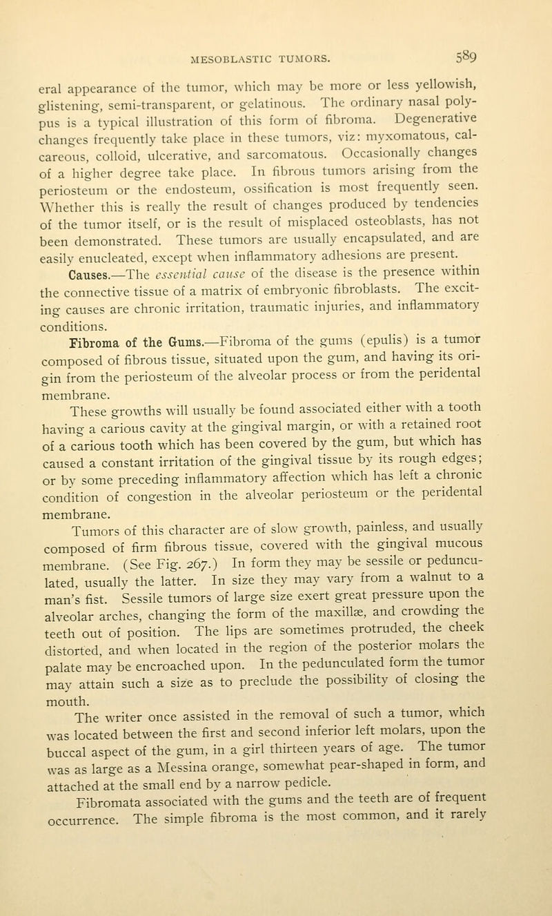 eral appearance of the tumor, which may be more or less yellowish, glistening, semi-transparent, or gelatinous. The ordinary nasal poly- pus is a typical illustration of this form of fibroma. Degenerative changes frequently take place in these tumors, viz: myxomatous, cal- careous, colloid, ulcerative, and sarcomatous. Occasionally changes of a higher degree take place. In fibrous tumors arising from the periosteum or the endosteum, ossification is most frequently seen. Whether this is really the result of changes produced by tendencies of the tumor itself, or is the result of misplaced osteoblasts, has not been demonstrated. These tumors are usually encapsulated, and are easily enucleated, except when inflammatory adhesions are present. Causes.—The essential cause of the disease is the presence within the connective tissue of a matrix of embryonic fibroblasts. The excit- ing causes are chronic irritation, traumatic injuries, and inflammatory conditions. Fibroma of the Gums.—Fibroma of the gums (epulis) is a tumor composed of fibrous tissue, situated upon the gum, and having its ori- gin from the periosteum of the alveolar process or from the peridental membrane. These growths will usually be found associated either with a tooth having a carious cavity at the gingival margin, or with a retained root of a carious tooth which has been covered by the gum, but which has caused a constant irritation of the gingival tissue by its rough edges; or by some preceding inflammatory affection which has left a chronic condition of congestion in the alveolar periosteum or the peridental membrane. Tumors of this character are of slow growth, painless, and usually composed of firm fibrous tissue, covered with the gingival mucous membrane. (See Fig. 267.) In form they may be sessile or peduncu- lated, usually the latter. In size they may vary from a walnut to a man's fist. Sessile tumors of large size exert great pressure upon the alveolar arches, changing the form of the maxillae, and crowding the teeth out of position. The lips are sometimes protruded, the cheek distorted, and when located in the region of the posterior molars the palate may be encroached upon. In the pedunculated form the tumor may attain such a size as to preclude the possibility of closing the mouth. The writer once assisted in the removal of such a tumor, which was located between the first and second inferior left molars, upon the buccal aspect of the gum, in a girl thirteen years of age. The tumor was as large as a Messina orange, somewhat pear-shaped in form, and attached at the small end by a narrow pedicle. Fibromata associated with the gums and the teeth are of frequent occurrence. The simple fibroma is the most common, and it rarely