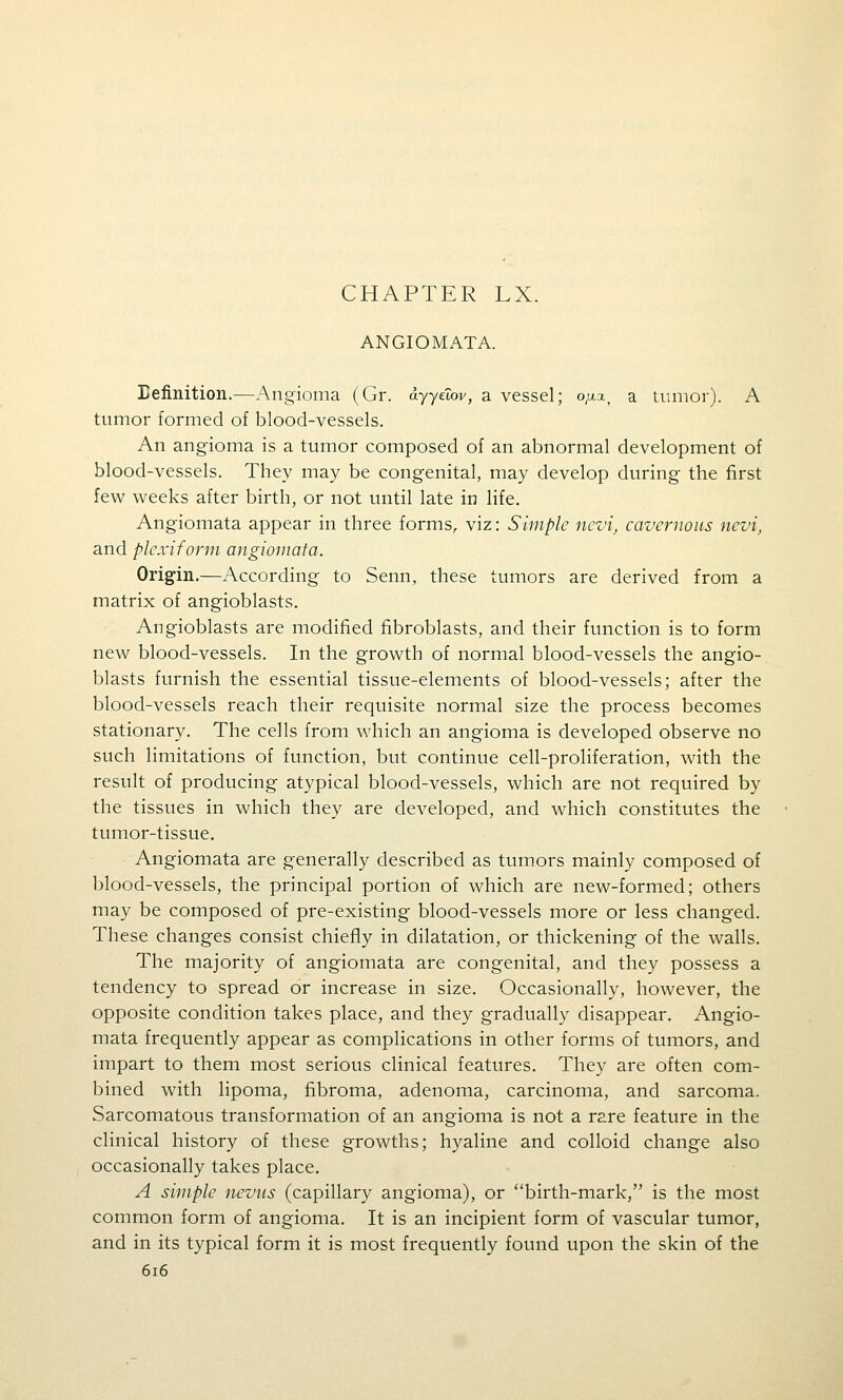 CHAPTER LX. ANGIOMATA. Definition.—Angioma (Gr. ayydov, a vessel; o,u.a, a tumor). A tumor formed of blood-vessels. An angioma is a tumor composed of an abnormal development of blood-vessels. They may be congenital, may develop during the first few weeks after birth, or not until late in life. Angiomata appear in three forms, viz: Simple nevi, cavernous nevi, and plcxifonn angiomata. Origin.—According to Senn, these tumors are derived from a matrix of angioblasts. Angioblasts are modified fibroblasts, and their function is to form new blood-vessels. In the growth of normal blood-vessels the angio- blasts furnish the essential tissue-elements of blood-vessels; after the blood-vessels reach their requisite normal size the process becomes stationary. The cells from which an angioma is developed observe no such limitations of function, but continue cell-proliferation, with the result of producing atypical blood-vessels, which are not required by the tissues in which they are developed, and which constitutes the tumor-tissue. Angiomata are generally described as tumors mainly composed of blood-vessels, the principal portion of which are new-formed; others may be composed of pre-existing blood-vessels more or less changed. These changes consist chiefly in dilatation, or thickening of the walls. The majority of angiomata are congenital, and they possess a tendency to spread or increase in size. Occasionally, however, the opposite condition takes place, and they gradually disappear. Angio- mata frequently appear as complications in other forms of tumors, and impart to them most serious clinical features. They are often com- bined with lipoma, fibroma, adenoma, carcinoma, and sarcoma. Sarcomatous transformation of an angioma is not a rare feature in the clinical history of these growths; hyaline and colloid change also occasionally takes place. A simple nevus (capillary angioma), or birth-mark, is the most common form of angioma. It is an incipient form of vascular tumor, and in its typical form it is most frequently found upon the skin of the 6i6