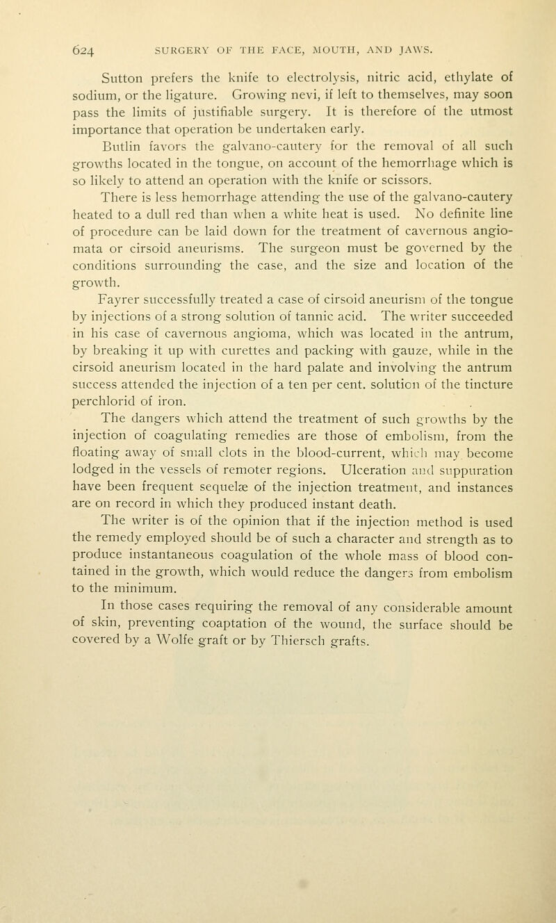 Sutton prefers the knife to electrolysis, nitric acid, ethylate of sodium, or the ligature. Growing nevi, if left to themselves, may soon pass the limits of justifiable surgery. It is therefore of the utmost importance that operation be undertaken early. Butlin favors the galvano-cautery for the removal of all such growths located in the tongue, on account of the hemorrhage which is so likely to attend an operation with the knife or scissors. There is less hemorrhage attending the use of the galvano-cautery heated to a dull red than when a white heat is used. No definite line of procedure can be laid down for the treatment of cavernous angio- mata or cirsoid aneurisms. The surgeon must be governed by the conditions surrounding the case, and the size and location of the growth. Fayrer successfully treated a case of cirsoid aneurism of the tongue by injections of a strong solution of tannic acid. The writer succeeded in his case of cavernous angioma, which was located in the antrum, by breaking it up with curettes and packing with gauze, while in the cirsoid aneurism located in the hard palate and involving the antrum success attended the injection of a ten per cent, solution of the tincture perchlorid of iron. The dangers which attend the treatment of such growths by the injection of coagulating remedies are those of embolism, from the floating away of small clots in the blood-current, which may become lodged in the vessels of remoter regions. Ulceration and suppuration have been frequent sequelae of the injection treatment, and instances are on record in which they produced instant death. The writer is of the opinion that if the injection method is used the remedy employed should be of such a character and strength as to produce instantaneous coagulation of the whole mass of blood con- tained in the growth, which would reduce the dangers from embolism to the minimum. In those cases requiring the removal of any considerable amount of skin, preventing coaptation of the wound, the surface should be covered by a Wolfe graft or by Thiersch grafts.