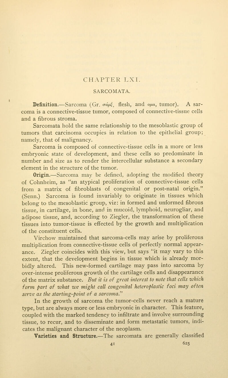 CHAPTER LXI. SARCOMATA. Definition.—Sarcoma (Gr. o-ap^, flesh, and ofjua., tumor). A sar- coma is a connective-tissue tumor, composed of connective-tissue cells and a fibrous stroma. Sarcomata hold the same relationship to the mesoblastic group of tumors that carcinoma occupies in relation to the epithelial group; namely, that of malignancy. Sarcoma is composed of connective-tissue cells in a more or less embryonic state of development, and these cells so predominate in number and size as to render the intercellular substance a secondary element in the structure of the tumor. Origin.—Sarcoma may be defined, adopting the modified theory of Cohnheim, as an atypical proliferation of connective-tissue cells from a matrix of fibroblasts of congenital or post-natal origin. (Senn.) Sarcoma is found invariably to originate in tissues which belong to the mesoblastic group, viz: in formed and unformed fibrous tissue, in cartilage, in bone, and in mucoid, lymphoid, neurogliar, and adipose tissue, and, according to Ziegler, the transformation of these tissues into tumor-tissue is effected by the growth and multiplication of the constituent cells. Virchow maintained that sarcoma-cells may arise by proliferous multiplication from connective-tissue cells of perfectly normal appear- ance. Ziegler coincides with this view, but says it may vary to this extent, that the development begins in tissue which is already mor- bidly altered. This new-formed cartilage may pass into sarcoma by over-intense proliferous growth of the cartilage cells and disappearance of the matrix substance. But it is of great interest to note that cells which form part of what we might call congenital heteroplastic foci may often serve as the starting-point of a sarcoma. In the growth of sarcoma the tumor-cells never reach a mature type, but are always more or less embryonic in character. This feature, coupled with the marked tendency to infiltrate and involve surrounding tissue, to recur, and to disseminate and form metastatic tumors, indi- cates the malignant character of the neoplasm. Varieties and Structure.—The sarcomata are generally classified