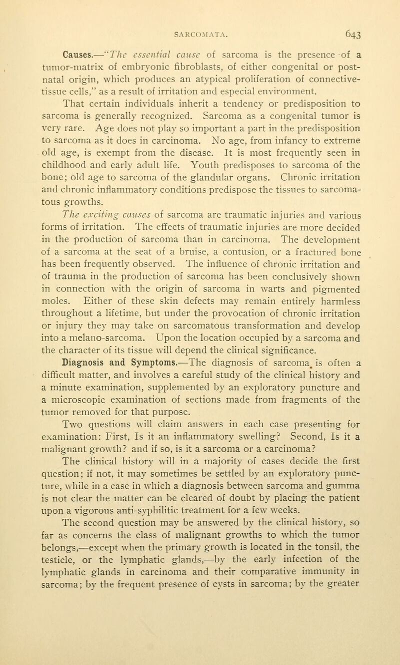 Causes.—TJic essential cause of sarcoma is the presence of a tumor-matrix of embryonic fibroblasts, of either congenital or post- natal origin, which produces an atypical proliferation of connective- tissue cells, as a result of irritation and especial environment. That certain individuals inherit a tendency or predisposition to sarcoma is generally recognized. Sarcoma as a congenital tumor is very rare. Age does not play so important a part in the predisposition to sarcoma as it does in carcinoma. No age, from infancy to extreme old age, is exempt from the disease. It is most frequently seen in childhood and early adult life. Youth predisposes to sarcoma of the bone; old age to sarcoma of the glandular organs. Chronic irritation and chronic inflammatory conditions predispose the tissues to sarcoma- tous growths. The exciting causes of sarcoma are traumatic injuries and various forms of irritation. The effects of traumatic injuries are more decided in the production of sarcoma than in carcinoma. The development of a sarcoma at the seat of a bruise, a contusion, or a fractured bone has been frequently observed. The influence of chronic irritation and of trauma in the production of sarcoma has been conclusively shown in connection with the origin of sarcoma in warts and pigmented moles. Either of these skin defects may remain entirely harmless throughout a lifetime, but under the provocation of chronic irritation or injury they may take on sarcomatous transformation and develop into a melano-sarcoma. Upon the location occupied by a sarcoma and the character of its tissue will depend the clinical significance. Diagnosis and Symptoms.—The diagnosis of sarcoma^ is often a difficult matter, and involves a careful study of the clinical history and a minute examination, supplemented by an exploratory puncture and a microscopic examination of sections made from fragments of the tumor removed for that purpose. Two questions will claim answers in each case presenting for examination: First, Is it an inflammatory swelling? Second, Is it a malignant growth? and if so, is it a sarcoma or a carcinoma? The clinical history will in a majority of cases decide the first question; if not, it may sometimes be settled by an exploratory punc- ture, while in a case in which a diagnosis between sarcoma and gumma is not clear the matter can be cleared of doubt b}^ placing the patient upon a vigorous anti-syphilitic treatment for a few weeks. The second question may be answered by the clinical history, so far as concerns the class of malignant growths to which the tumor belongs,—except when the primary growth is located in the tonsil, the testicle, or the lymphatic glands,—by the early infection of the lymphatic glands in carcinoma and their comparative immunity in sarcoma; by the frequent presence of cysts in sarcoma; by the greater