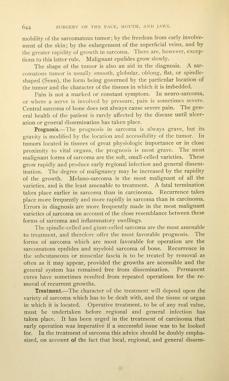 mobility of the sarcomatous tumor; by the freedom from early involve- ment of the skin; by the enlargement of the superficial veins, and by the greater rapidity of growth in sarcoma. There are, however, excep- tions to this latter rule. Malignant epulides grow slowly. The shape of the tumor is also an aid in the diagnosis. A sar- comatous tumor is usually smooth, globular, oblong, flat, or spindle- shaped (Senn), the form being governed by the particular location of the tumor and the character of the tissues in which it is imbedded. Pain is not a marked or constant symptom. In neuro-sarcoma, or where a nerve is involved by pressure, pain is sometimes severe. Central sarcoma of bone does not always cause severe pain. The gen- eral health of the patient is rarely affected by the disease until ulcer- ation or general dissemination has taken place. Prognosis.—The prognosis in sarcoma is always grave, but its gravity is modified by the location and accessibility of the tumor. In tumors located in tissues of great physiologic importance or in close proximity to vital organs, the prognosis is most grave. The most malignant forms of sarcoma are the soft, small-celled varieties. These grow rapidly and produce early regional infection and general dissem- ination. The degree of malignancy may be increased by the rapidity of the growth. Melano-sarcoma is the most malignant of all the varieties, and is the least amenable to treatment. A fatal termination takes place earlier in sarcoma than in carcinoma. Recurrence takes place more frequently and more rapidly in sarcoma than in carcinoma. Errors in diagnosis are more frequently made in the most malignant varieties of sarcoma on account of the close resemblance between these forms of sarcoma and inflammatory swellings. The spindle-celled and giant-celled sarcoma are the most amenable to treatment, and therefore offer the most favorable prognosis. The forms of sarcoma which are most favorable for operation are the sarcomatous epulides and myeloid sarcoma of bone. Recurrence in the subcutaneous or muscular fascia is to be treated by removal as often as it may appear, provided the growths are accessible and the general system has remained free from dissemination. Permanent cures have sometimes resulted from repeated operations for the re- moval of recurrent growths. Treatment.—The character of the treatment will depend upon the variety of sarcoma which has to be dealt with, and the tissue or organ in which it is located. Operative treatment, to be of any real value, must be undertaken before regional and general infection has taken place. It has been urged in the treatment of carcinoma that early operation was imperative if a successful issue was to be looked for. In the treatment of sarcoma this advice should be doubly empha- sized, on account of the fact that local, regional, and general dissem-