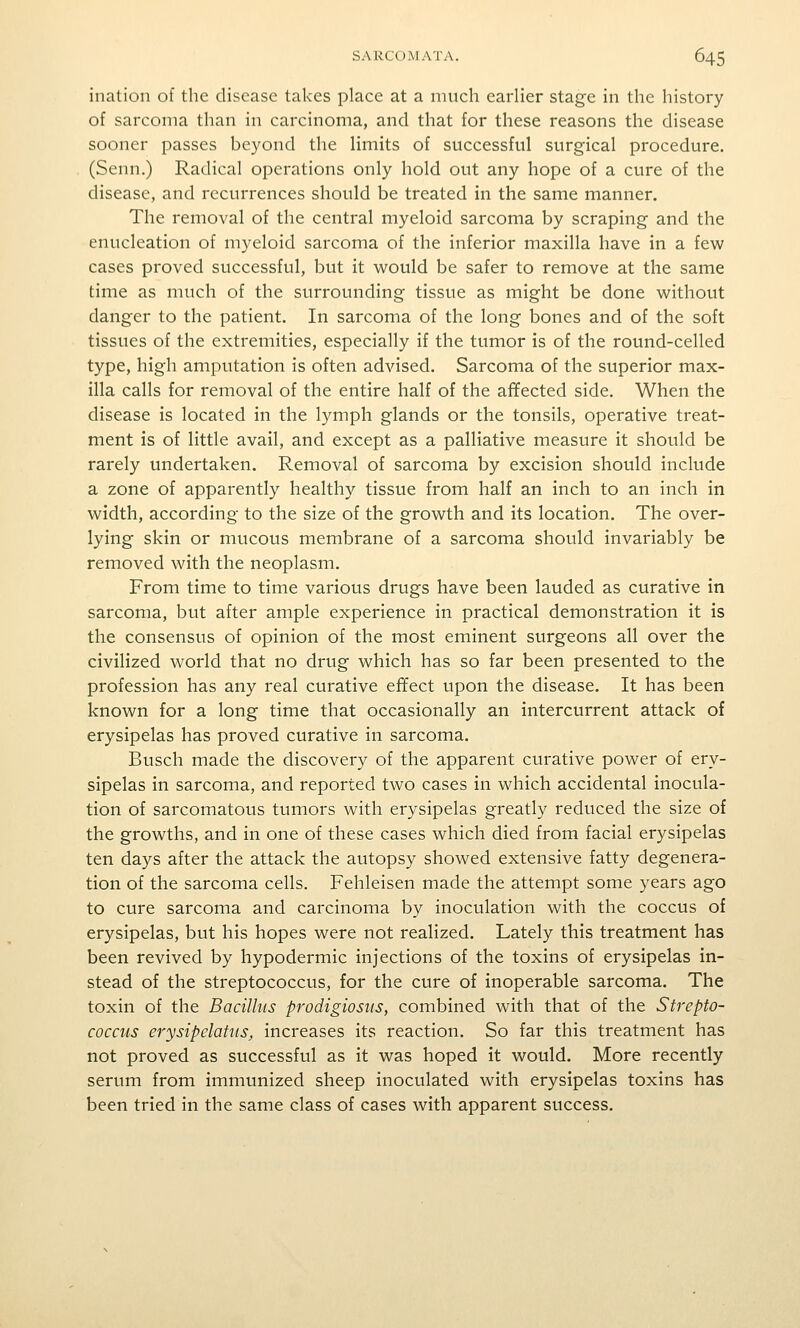 illation of the disease takes place at a much earlier stage in the history of sarcoma than in carcinoma, and that for these reasons the disease sooner passes beyond the limits of successful surgical procedure. (Senn.) Radical operations only hold out any hope of a cure of the disease, and recurrences should be treated in the same manner. The removal of the central myeloid sarcoma by scraping and the enucleation of myeloid sarcoma of the inferior maxilla have in a few cases proved successful, but it would be safer to remove at the same time as much of the surrounding tissue as might be done without danger to the patient. In sarcoma of the long bones and of the soft tissues of the extremities, especially if the tumor is of the round-celled type, high amputation is often advised. Sarcoma of the superior max- illa calls for removal of the entire half of the afifected side. When the disease is located in the lymph glands or the tonsils, operative treat- ment is of little avail, and except as a palliative measure it should be rarely undertaken. Removal of sarcoma by excision should include a zone of apparently healthy tissue from half an inch to an inch in width, according to the size of the growth and its location. The over- lying skin or mucous membrane of a sarcoma should invariably be removed with the neoplasm. From time to time various drugs have been lauded as curative in sarcoma, but after ample experience in practical demonstration it is the consensus of opinion of the most eminent surgeons all over the civilized world that no drug which has so far been presented to the profession has any real curative effect upon the disease. It has been known for a long time that occasionally an intercurrent attack of erysipelas has proved curative in sarcoma. Busch made the discovery of the apparent curative power of ery- sipelas in sarcoma, and reported two cases in which accidental inocula- tion of sarcomatous tumors with erysipelas greatly reduced the size of the growths, and in one of these cases which died from facial erysipelas ten days after the attack the autopsy showed extensive fatty degenera- tion of the sarcoma cells. Fehleisen made the attempt some years ago to cure sarcoma and carcinoma by inoculation with the coccus of erysipelas, but his hopes were not realized. Lately this treatment has been revived by hypodermic injections of the toxins of erysipelas in- stead of the streptococcus, for the cure of inoperable sarcoma. The toxin of the Bacillus prodigiosus, combined with that of the Strepto- coccus erysipelatus, increases its reaction. So far this treatment has not proved as successful as it was hoped it would. More recently serum from immunized sheep inoculated with erysipelas toxins has been tried in the same class of cases with apparent success.