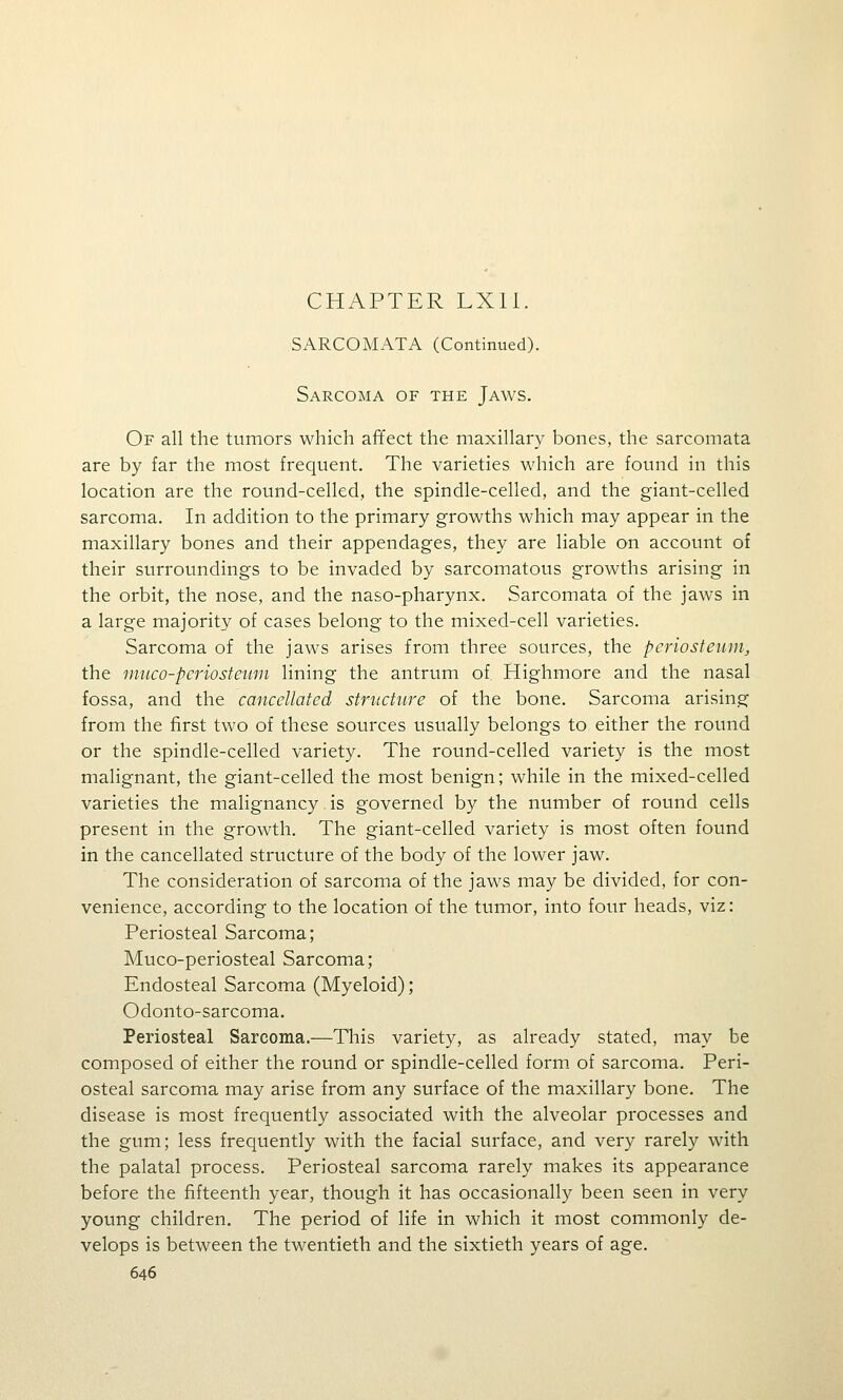 CHAPTER LXll. SARCOMATA (Continued). Sarcoma of the Jaws. Of all the tumors which affect the maxillary bones, the sarcomata are by far the most frequent. The varieties which are found in this location are the round-celled, the spindle-celled, and the giant-celled sarcoma. In addition to the primary growths which may appear in the maxillary bones and their appendages, they are liable on account of their surroundings to be invaded by sarcomatous growths arising in the orbit, the nose, and the naso-pharynx. Sarcomata of the jaws in a large majority of cases belong to the mixed-cell varieties. Sarcoma of the jaws arises from three sources, the periosteum, the nmco-periosteum lining the antrum of Highmore and the nasal fossa, and the cancellated structure of the bone. Sarcoma arising from the first two of these sources usually belongs to either the round or the spindle-celled variety. The round-celled variety is the most malignant, the giant-celled the most benign; while in the mixed-celled varieties the malignancy is governed by the number of round cells present in the growth. The giant-celled variety is most often found in the cancellated structure of the body of the lower jaw. The consideration of sarcoma of the jaws may be divided, for con- venience, according to the location of the tumor, into four heads, viz: Periosteal Sarcoma; Muco-periosteal Sarcoma; Endosteal Sarcoma (Myeloid); Odonto-sarcoma. Periosteal Sarcoma.—This variety, as already stated, may be composed of either the round or spindle-celled form of sarcoma. Peri- osteal sarcoma may arise from any surface of the maxillary bone. The disease is most frequently associated with the alveolar processes and the gum; less frequently with the facial surface, and very rarely with the palatal process. Periosteal sarcoma rarely makes its appearance before the fifteenth year, though it has occasionally been seen in very young children. The period of life in which it most commonly de- velops is between the twentieth and the sixtieth years of age.