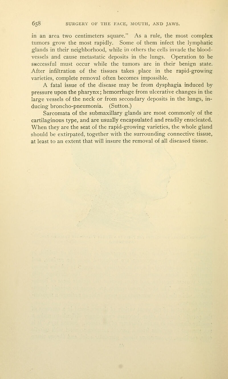 in an area two centimeters square. As a rule, the most complex tumors grow the most rapidly. Some of them infect the lymphatic glands in their neighborhood, while in others the cells invade the blood- vessels and cause metastatic deposits in the lungs. Operation to be •SHCcessful must occur while the tumors are in their benign state. After infiltration of the tissues takes place in the rapid-growing varieties, complete removal often becomes impossible. A fatal issue of the disease may be from dysphagia induced by pressure upon the pharynx; hemorrhage from ulcerative changes in the large vessels of the neck or from secondary deposits in the lungs, in- ducing broncho-pneumonia. (Sutton.) Sarcomata of the submaxillary glands are most commonly of the cartilaginous type, and are usually encapsulated and readily enucleated. When they are the seat of the rapid-growing varieties, the whole gland should be extirpated, together with the surrounding connective tissue, at least to an extent that will insure the removal of all diseased tissue.