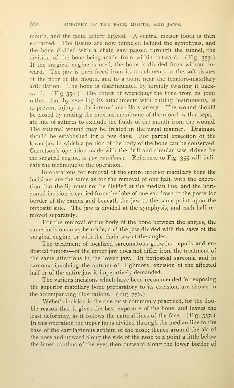 mouth, and the facial artery Hgated. A central incisor tooth is then extracted. The tissues are now tunneled behind the symphysis, and the bone divided with a chain saw passed through the tunnel, the division of the bone being made from within outward. (Fig. 353.) If the surgical engine is used, the bone is divided from without in- ward. The jaw is then freed from its attachments to the soft tissues of the floor of the mouth, and to a point near the temporo-maxillary articulation. The bone is disarticulated by forcibly twisting it back- ward. (Fig. 354.) The object of wTenching the bone from its joint rather than by severing its attachments with cutting instruments, is to prevent injury to the internal maxillary artery. The wound should be closed by uniting the mucous membrane of the mouth with a separ- ate line of sutures to exclude the fluids of the mouth from the wound. The external wound may be treated in the usual manner. Drainage should be established for a few days. For partial exsection of the lower jaw in which a portion of the body of the bone can be conserved, Garretson's operation made with the drill and circular saw, driven by the surgical engine, is par excellence. Reference to Fig. 355 will indi- cate the technique of the operation. In operations for removal of the entire inferior maxillary bone the incisions are the same as for the removal of one half, with the excep- tion that the lip must not be divided at the median line, and the hori- zontal incision is carried from the lobe of one ear down to the posterior border of the ramus and beneath the jaw to the same point upon the opposite side. The jaw is divided at the symphysis, and each half re- moved separately. For the removal of the body of the bone between the angles, the same incisions may be made, and the jaw divided with the saws of the surgical engine, or with the chain saw at the angles. The treatment of localized sarcomatous growths—epulis and en- dosteal tumors—of the upper jaw does not differ from the treatment of the same affections in the lower jaw. In periosteal sarcoma and in sarcoma involving the antrum of Highmore, excision of the affected half or of the entire.jaw is imperatively demanded. The various incisions which have been recommended for exposing the superior maxillary bone preparatory to its excision, are shown in the accompanying illustrations. (Fig. 356.) Weber's incision is the one most commonly practiced, for the dou- ble reason that it gives the best exposure of the bone, and leaves the least deformity, as it follows the natural lines of the face. (Fig. 357.) In this operation the upper lip is divided through the median line to the base of the cartilaginous septum of the nose; thence around the ala of the nose and upward along the side of the nose to a point a little below the inner canthus of the eye; then outward along the lower border of