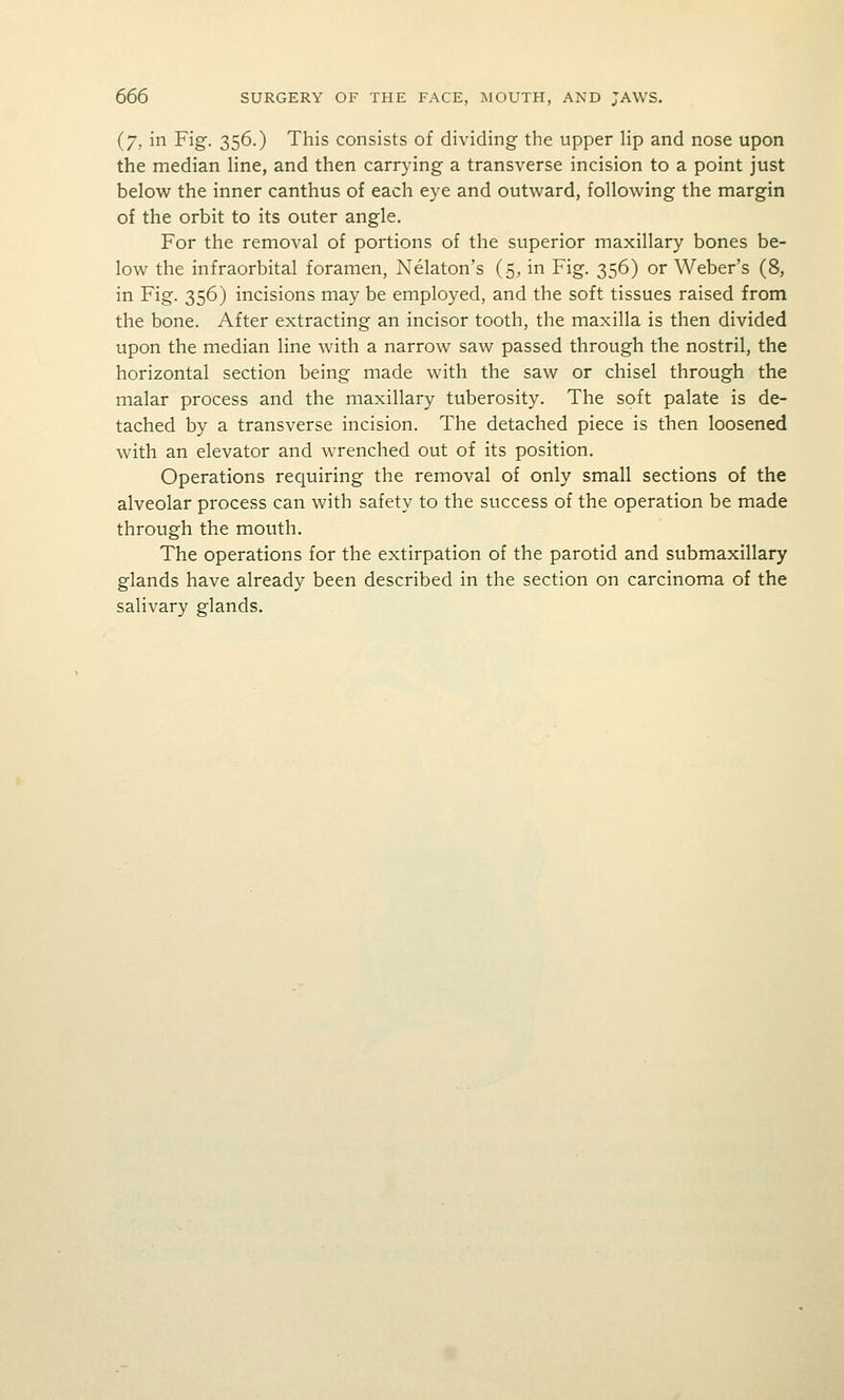 (7, in Fig. 356.) This consists of dividing the upper Hp and nose upon the median line, and then carrying a transverse incision to a point just belov^r the inner canthus of each eye and outward, following the margin of the orbit to its outer angle. For the removal of portions of the superior maxillary bones be- low the infraorbital foramen, Nelaton's (5, in Fig. 356) or Weber's (8, in Fig. 356) incisions may be employed, and the soft tissues raised from the bone. After extracting an incisor tooth, the maxilla is then divided upon the median line with a narrow saw passed through the nostril, the horizontal section being made with the saw or chisel through the malar process and the maxillary tuberosity. The soft palate is de- tached by a transverse incision. The detached piece is then loosened with an elevator and wrenched out of its position. Operations requiring the removal of only small sections of the alveolar process can with safety to the success of the operation be made through the mouth. The operations for the extirpation of the parotid and submaxillary glands have already been described in the section on carcinoma of the salivary glands.