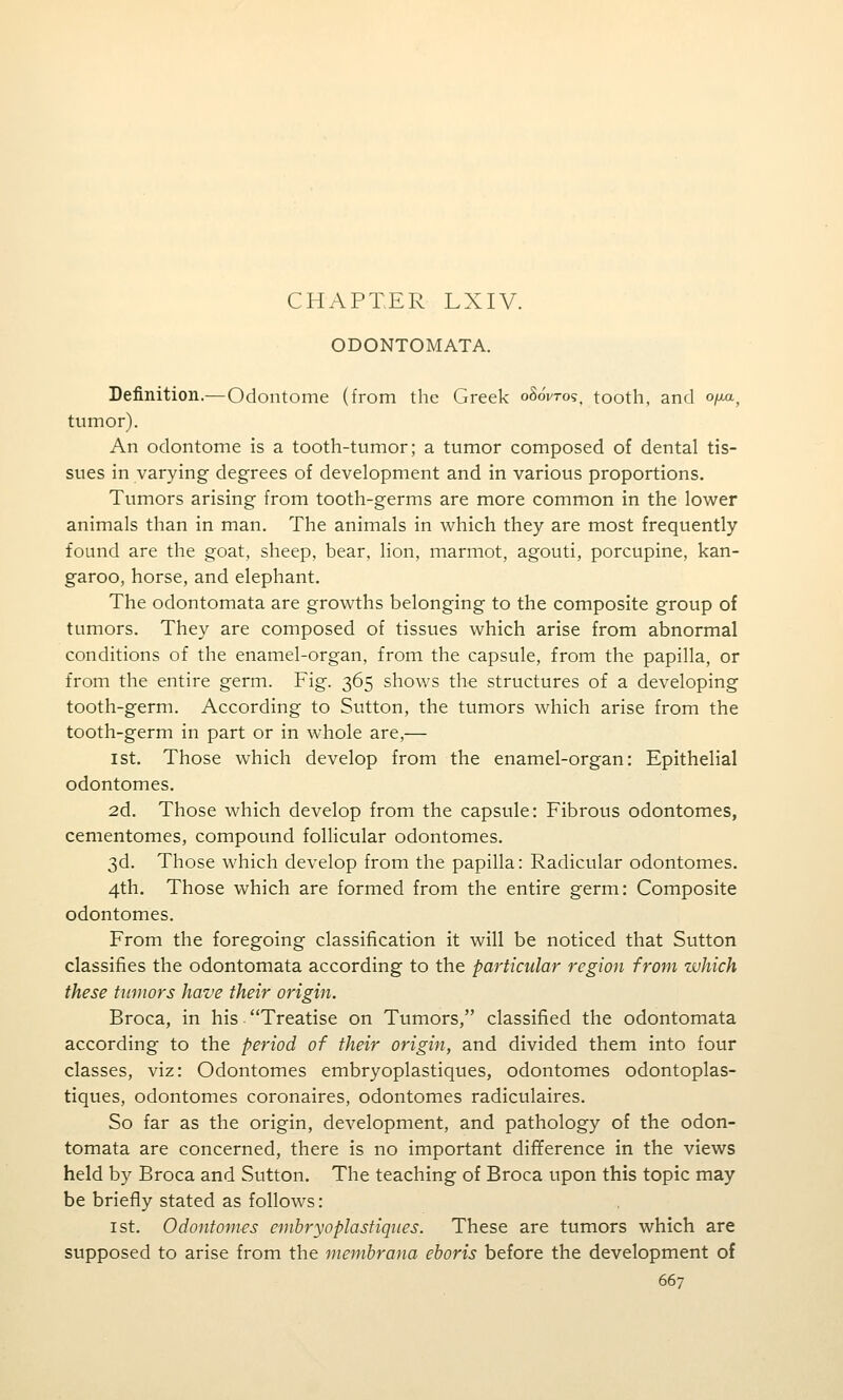 CHAPTER LXIV. ODONTOMATA. Definition.—Odontome (from the Greek oSoWo?, tooth, and ofxa^ tumor). An odontome is a tooth-tumor; a tumor composed of dental tis- sues in varying degrees of development and in various proportions. Tumors arising from tooth-germs are more common in the lower animals than in man. The animals in which they are most frequently found are the goat, sheep, bear, lion, marmot, agouti, porcupine, kan- garoo, horse, and elephant. The odontomata are growths belonging to the composite group of tumors. They are composed of tissues which arise from abnormal conditions of the enamel-organ, from the capsule, from the papilla, or from the entire germ. Fig. 365 shows the structures of a developing tooth-germ. According to Sutton, the tumors which arise from the tooth-germ in part or in whole are,— 1st. Those which develop from the enamel-organ: Epithelial odontomes. 2d. Those which develop from the capsule: Fibrous odontomes, cementomes, compound follicular odontomes. 3d. Those which develop from the papilla: Radicular odontomes. 4th. Those which are formed from the entire germ: Composite odontomes. From the foregoing classification it will be noticed that Sutton classifies the odontomata according to the particular region from which these tumors have their origin. Broca, in his Treatise on Tumors, classified the odontomata according to the period of their origin, and divided them into four classes, viz: Odontomes embryoplastiques, odontomes odontoplas- tiques, odontomes coronaires, odontomes radiculaires. So far as the origin, development, and pathology of the odon- tomata are concerned, there is no important difiference in the views held by Broca and Sutton. The teaching of Broca upon this topic may be briefly stated as follows: 1st. Odontomes embryoplastiques. These are tumors which are supposed to arise from the membrana eboris before the development of