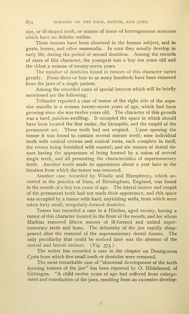 size, or ill-shaped teeth, or masses of tissue of heterogeneous structure which have no definite outline. These tumors have been observed in the human subject, and in goats, horses, and other mammalia. In man they usually develop in early life, during the period of second dentition. Among the records of cases of this character, the youngest was a boy ten years old and the eldest a woman of twenty-seven years. The number of denticles found in tumors of this character varies greatly. From three or four to as many hundreds have been removed from the jaws of a single patient. Among the recorded cases of special interest which will be briefly mentioned are the following: Tellander reported a case of tumor of the right side of the supe- rior maxilla in a woman twenty-seven years of age, which had been growing since she was twelve years old. The character of this growth was a hard, painless swelling. It occupied the space in which should have been located the first molar, the bicuspids, and the cuspid of the permanent set. These teeth had not erupted. Upon opening the tumor it was found to contain several minute teeth; nine individual teeth with conical crowns and conical roots, each complete in itself, the crown being furnished with enamel; and six masses of dental tis- sues having the appearance of being formed by a union of several single teeth, and all presenting the characteristics of supernumerary teeth. Another tooth made its appearance about a year later in the location from which the tumor was removed. Another case, recorded by Windle and Humphreys, which oc- curred in the practice of Sims, of Birmingham, England, was found in the mouth of a boy ten years of age. The lateral incisor and cuspid of the permanent teeth had not made their appearance, and this space was occupied by a tumor with hard, unyielding walls, from which were taken forty small, irregularly-formed denticles. Tomes has recorded a case in a Hindoo, aged twenty, having a tumor of this character located in the front of the mouth, and for whom Mathias removed fifteen masses of ill-formed and united super- numerary teeth and bone. The deformity of the jaw rapidly disap- peared after the removal of the supernumerary dental tissues. The only peculiarity that could be noticed later was the absence of the central and lateral incisors. (Fig. 373.) The writer has recorded a case in the chapter on Dentigerous Cysts from which five small teeth or denticles were removed. The most remarkable case of abnormal development of the teeth forming tumors of the jaw has been reported by O. Hildebrand, of Gottingen. A child twelve years of age had suffered from enlarge- ment and tumefaction of the jaws, resulting from an excessive develop-