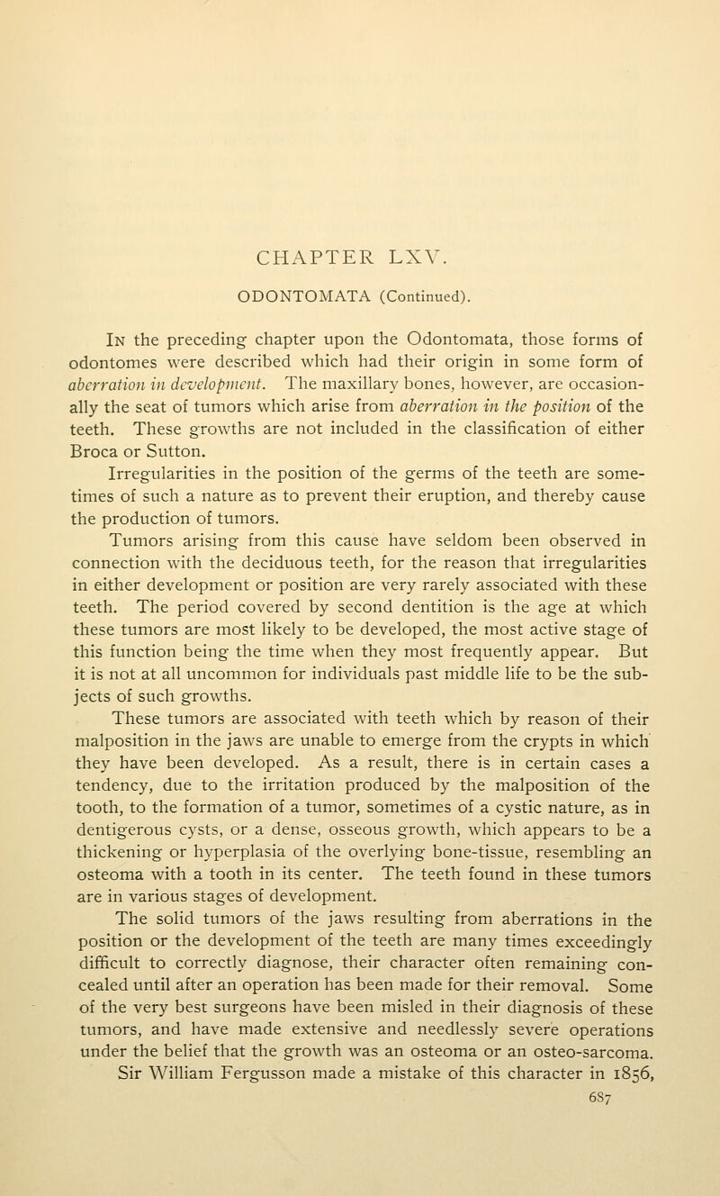 CHAPTER LXV. ODONTOMATA (Continued). In the preceding chapter upon the Odontomata, those forms of odontomes were described which had their origin in some form of aberration in development. The maxillary bones, however, are occasion- ally the seat of tumors which arise from aberration in the position of the teeth. These growths are not included in the classification of either Broca or Sutton. Irregularities in the position of the germs of the teeth are some- times of such a nature as to prevent their eruption, and thereby cause the production of tumors. Tumors arising from this cause have seldom been observed in connection with the deciduous teeth, for the reason that irregularities in either development or position are very rarely associated with these teeth. The period covered by second dentition is the age at which these tumors are most likely to be developed, the most active stage of this function being the time when they most frequently appear. But it is not at all uncommon for individuals past middle life to be the sub- jects of such growths. These tumors are associated with teeth which by reason of their malposition in the jaws are unable to emerge from the crypts in which they have been developed. As a result, there is in certain cases a tendency, due to the irritation produced by the malposition of the tooth, to the formation of a tumor, sometimes of a cystic nature, as in dentigerous cysts, or a dense, osseous growth, which appears to be a thickening or hyperplasia of the overlying bone-tissue, resembling an osteoma with a tooth in its center. The teeth found in these tumors are in various stages of development. The solid tumors of the jaws resulting from aberrations in the position or the development of the teeth are many times exceedingly difficult to correctly diagnose, their character often remaining con- cealed until after an operation has been made for their removal. Some of the very best surgeons have been misled in their diagnosis of these tumors, and have made extensive and needlessly severe operations under the belief that the growth was an osteoma or an osteo-sarcoma. Sir William Fergusson made a mistake of this character in 1856, 6S7