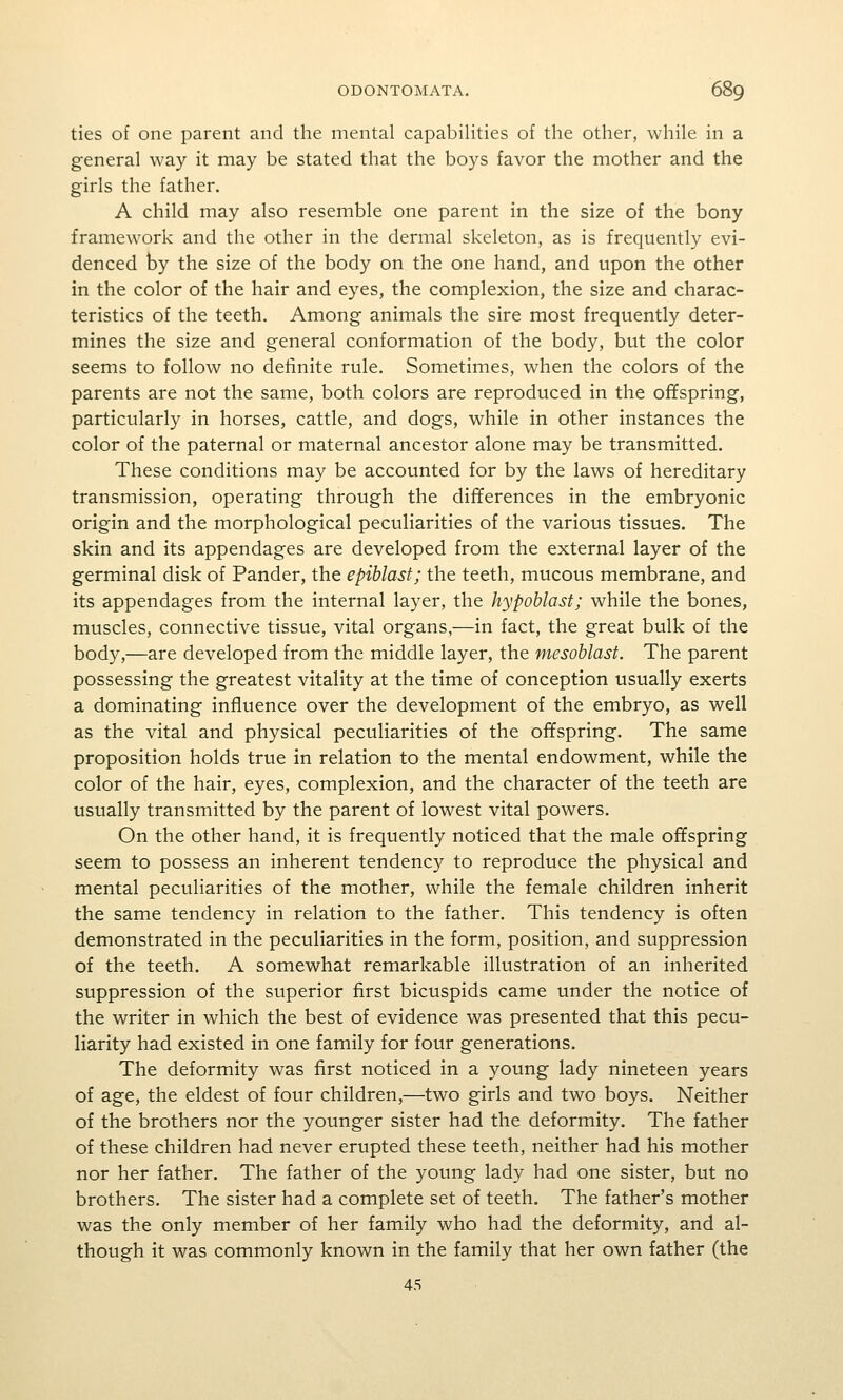 ties of one parent and the mental capabilities of the other, while in a general way it may be stated that the boys favor the mother and the girls the father. A child may also resemble one parent in the size of the bony framework and the other in the dermal skeleton, as is frequently evi- denced by the size of the body on the one hand, and upon the other in the color of the hair and eyes, the complexion, the size and charac- teristics of the teeth. Among animals the sire most frequently deter- mines the size and general conformation of the body, but the color seems to follow no definite rule. Sometimes, when the colors of the parents are not the same, both colors are reproduced in the offspring, particularly in horses, cattle, and dogs, while in other instances the color of the paternal or maternal ancestor alone may be transmitted. These conditions may be accounted for by the laws of hereditary transmission, operating through the differences in the embryonic origin and the morphological peculiarities of the various tissues. The skin and its appendages are developed from the external layer of the germinal disk of Pander, the epihlast; the teeth, mucous membrane, and its appendages from the internal layer, the hypoblast; while the bones, muscles, connective tissue, vital organs,—in fact, the great bulk of the body,—are developed from the middle layer, the mesoblast. The parent possessing the greatest vitality at the time of conception usually exerts a dominating influence over the development of the embryo, as well as the vital and physical peculiarities of the offspring. The same proposition holds true in relation to the mental endowment, while the color of the hair, eyes, complexion, and the character of the teeth are usually transmitted by the parent of lowest vital powers. On the other hand, it is frequently noticed that the male ofifspring seem to possess an inherent tendency to reproduce the physical and mental peculiarities of the mother, while the female children inherit the same tendency in relation to the father. This tendency is often demonstrated in the peculiarities in the form, position, and suppression of the teeth. A somewhat remarkable illustration of an inherited suppression of the superior first bicuspids came under the notice of the writer in which the best of evidence was presented that this pecu- liarity had existed in one family for four generations. The deformity was first noticed in a young lady nineteen years of age, the eldest of four children,—two girls and two boys. Neither of the brothers nor the younger sister had the deformity. The father of these children had never erupted these teeth, neither had his mother nor her father. The father of the young lady had one sister, but no brothers. The sister had a complete set of teeth. The father's mother was the only member of her family who had the deformity, and al- though it was commonly known in the family that her own father (the 45