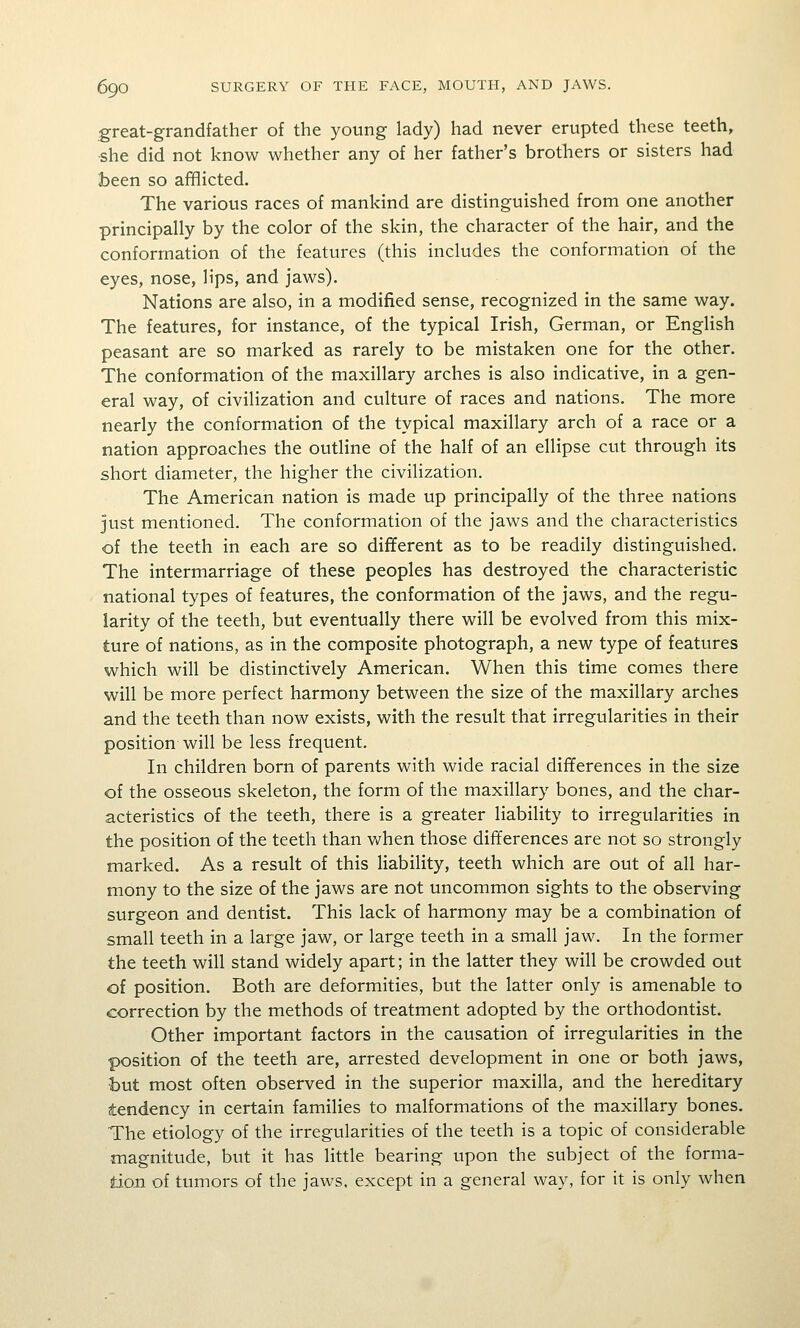 great-grandfather of the young lady) had never erupted these teeth, ■she did not know whether any of her father's brothers or sisters had been so afBicted. The various races of mankind are distinguished from one another principally by the color of the skin, the character of the hair, and the conformation of the features (this includes the conformation of the eyes, nose, lips, and jaws). Nations are also, in a modified sense, recognized in the same way. The features, for instance, of the typical Irish, German, or English peasant are so marked as rarely to be mistaken one for the other. The conformation of the maxillary arches is also indicative, in a gen- eral way, of civilization and culture of races and nations. The more nearly the conformation of the typical maxillary arch of a race or a nation approaches the outline of the half of an ellipse cut through its short diameter, the higher the civilization. The American nation is made up principally of the three nations just mentioned. The conformation of the jaws and the characteristics of the teeth in each are so different as to be readily distinguished. The intermarriage of these peoples has destroyed the characteristic national types of features, the conformation of the jaws, and the regu- larity of the teeth, but eventually there will be evolved from this mix- ture of nations, as in the composite photograph, a new type of features which will be distinctively American. When this time comes there will be more perfect harmony between the size of the maxillary arches and the teeth than now exists, with the result that irregularities in their position will be less frequent. In children born of parents with wide racial differences in the size of the osseous skeleton, the form of the maxillary bones, and the char- acteristics of the teeth, there is a greater liability to irregularities in the position of the teeth than when those differences are not so strongly marked. As a result of this liability, teeth which are out of all har- mony to the size of the jaws are not uncommon sights to the observing surgeon and dentist. This lack of harmony may be a combination of small teeth in a large jaw, or large teeth in a small jaw. In the former the teeth will stand widely apart; in the latter they will be crowded out of position. Both are deformities, but the latter only is amenable to correction by the methods of treatment adopted by the orthodontist. Other important factors in the causation of irregularities in the position of the teeth are, arrested development in one or both jaws, but most often observed in the superior maxilla, and the hereditary tendency in certain families to malformations of the maxillary bones. The etiology of the irregularities of the teeth is a topic of considerable magnitude, but it has little bearing upon the subject of the forma- tion of tumors of the jaws, except in a general way, for it is only when