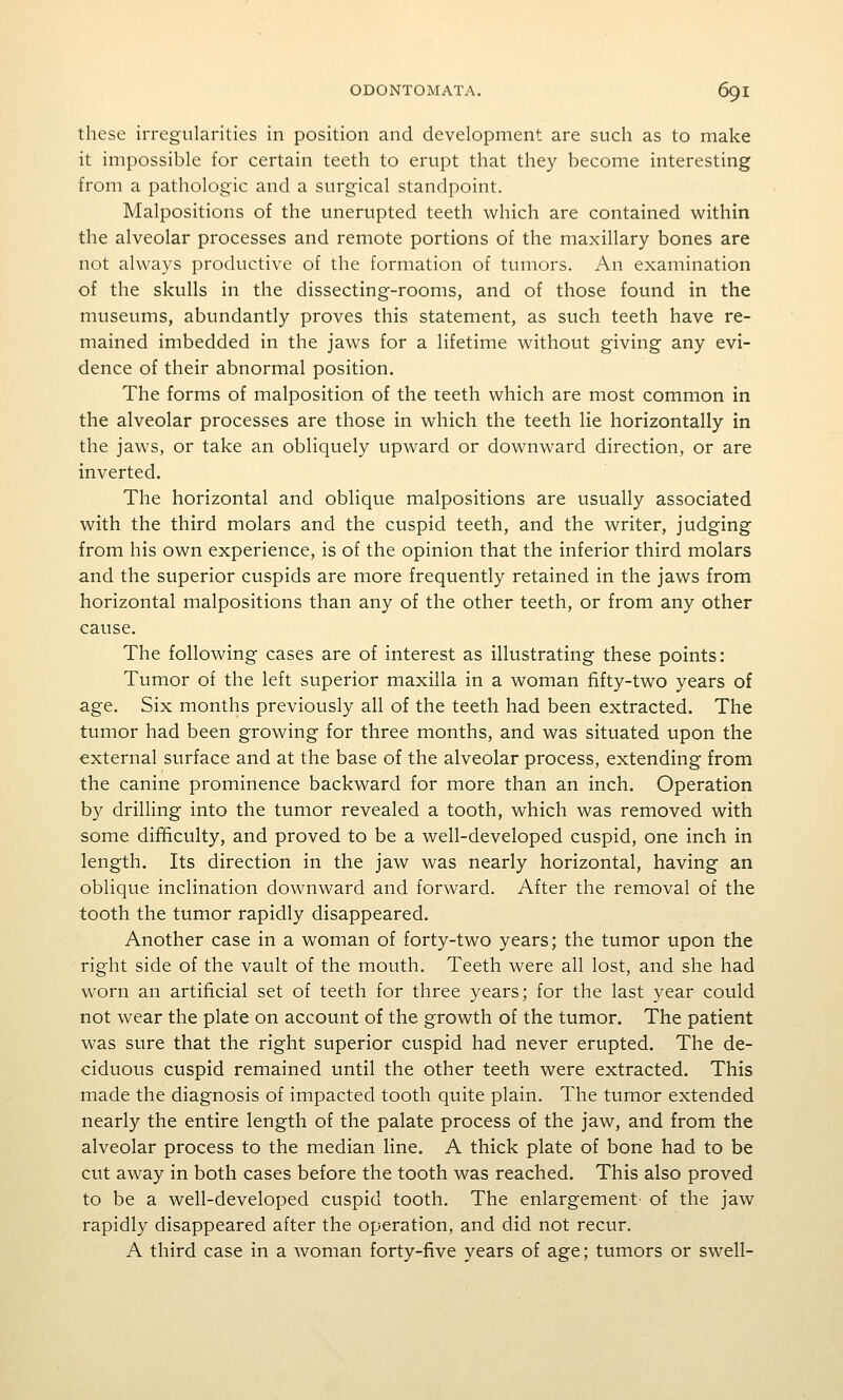 these irregularities in position and development are such as to make it impossible for certain teeth to erupt that they become interesting from a pathologic and a surgical standpoint. Malpositions of the unerupted teeth which are contained within the alveolar processes and remote portions of the maxillary bones are not always productive of the formation of tumors. An examination of the skulls in the dissecting-rooms, and of those found in the museums, abundantly proves this statement, as such teeth have re- mained imbedded in the jaws for a lifetime without giving any evi- dence of their abnormal position. The forms of malposition of the teeth which are most common in the alveolar processes are those in which the teeth lie horizontally in the jaws, or take an obliquely upward or downward direction, or are inverted. The horizontal and oblique malpositions are usually associated with the third molars and the cuspid teeth, and the writer, judging from his own experience, is of the opinion that the inferior third molars and the superior cuspids are more frequently retained in the jaws from horizontal malpositions than any of the other teeth, or from any other cause. The following cases are of interest as illustrating these points: Tumor of the left superior maxilla in a woman fifty-two years of age. Six months previously all of the teeth had been extracted. The tumor had been growing for three months, and was situated upon the external surface and at the base of the alveolar process, extending from the canine prominence backward for more than an inch. Operation by drilling into the tumor revealed a tooth, which was removed with some difficulty, and proved to be a v/ell-developed cuspid, one inch in length. Its direction in the jaw was nearly horizontal, having an oblique inclination downward and forward. After the removal of the tooth the tumor rapidly disappeared. Another case in a woman of forty-two years; the tumor upon the right side of the vault of the mouth. Teeth were all lost, and she had worn an artificial set of teeth for three years; for the last year could not wear the plate on account of the growth of the tumor. The patient was sure that the right superior cuspid had never erupted. The de- ciduous cuspid remained until the other teeth were extracted. This made the diagnosis of impacted tooth quite plain. The tumor extended nearly the entire length of the palate process of the jaw, and from the alveolar process to the median line. A thick plate of bone had to be cut away in both cases before the tooth was reached. This also proved to be a well-developed cuspid tooth. The enlargement' of the jaw rapidly disappeared after the operation, and did not recur. A third case in a woman forty-five years of age; tumors or swell-