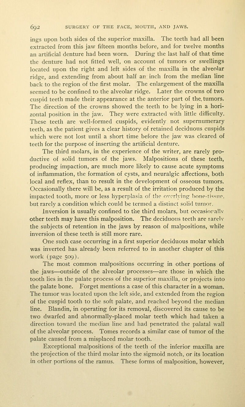 ings upon both sides of the superior maxilla. The teeth had all been extracted from this jaw fifteen months before, and for twelve months an artificial denture had been worn. During the last half of that time the denture had not fitted well, on account of tumors or swellings located upon the right and left sides of the maxilla in the alveolar ridge, and extending from about half an inch from the median line back to the region of the first molar. The enlargement of the maxilla seemed to be confined to the alveolar ridge. Later the crowns of two cuspid teeth made their appearance at the anterior part of the. tumors. The direction of the crowns showed the teeth to be lying in a hori- zontal position in the jaw. They were extracted with little difficulty. These teeth are well-formed cuspids, evidently not supernumerary teeth, as the patient gives a clear history of retained deciduous cuspids which were not lost until a short time before the jaw was cleared of teeth for the purpose of inserting the artificial denture. The third molars, in the experience of the writer, are rarely pro- ductive of solid tumors of the jaws. Malpositions of these teeth, producing impaction, are much more likely to cause acute symptoms of inflammation, the formation of cysts, and neuralgic affections, both local and reflex, than to result in the development of osseous tumors. Occasionally there will be, as a result of the irritation produced by the impacted tooth, more or less hyperplasia of the overlying bone-ti'^^ue. but rarely a condition which could be termed a distinct solid tumor. Inversion is usually confined to the third molars, but occasiorallv other teeth may have this malposition. The deciduous teeth are larelv the subjects of retention in the jaws by reason of malpositions, while inversion of these teeth is still more rare. One such case occurring in a first superior deciduous molar which was inverted has already been referred to in another chapter of this work (page 509). The most common malpositions occurring in other portions of the jaws—outside of the alveolar processes—are those in which the tooth lies in the palate process of the superior maxilla, or projects into the palate bone. Forget mentions a case of this character in a woman. The tumor was located upon the left side, and extended from the region of the cuspid tooth to the soft palate, and reached beyond the median line. Blandin, in operating for its removal, discovered its cause to be two dwarfed and abnormally-placed molar teeth which had taken a direction toward the median line and had penetrated the palatal wall of the alveolar process. Tomes records a similar case of tumor of the palate caused from a misplaced molar tooth. Exceptional malpositions of the teeth of the inferior maxilla are the projection of the third molar into the sigmoid notch, or its location in other portions of the ramus. These forms of malposition, however,