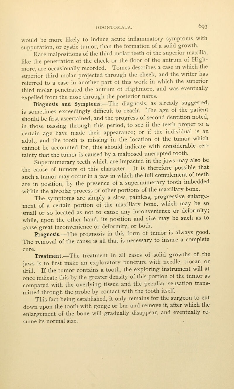 would be more likely to induce acute inflammatory symptoms with suppuration, or cystic tumor, than the formation of a solid growth. Rare malpositions of the third molar teeth of the superior maxilla, like the penetration of the cheek or the floor of the antrum of High- more, are occasionally recorded. Tomes describes a case in which the superior third molar projected through the cheek, and the writer has referred to a case in another part of this work in which the superior third molar penetrated the antrum of Highmore, and was eventually expelled from the nose through the posterior nares. Diagnosis and Symptoms.—The diagnosis, as already suggested, is sometimes exceedingly difficult to reach. The age of the patient should be first ascertained, and the progress of second dentition noted, in those oassing through this period, to see if the teeth proper to a certain age have made their appearance; or if the individual is an adult, and the tooth is missing in the location of the tumor which cannot be accounted for, this should indicate with considerable cer- tainty that the tumor is caused by a malposed unerupted tooth. Supernumerary teeth which are impacted in the jaws may also be the cause of tumors of this character. It is therefore possible that such a tumor may occur in a jaw in which the full complement of teeth are in position, by the presence of a supernumerary tooth imbedded within the alveolar process or other portions of the maxillary bone. The symptoms are simply a slow, painless, progressive enlarge- ment of a certain portion of the maxillary bone, which may be^ so small or so located as not to cause any inconvenience or deformity; while, upon the other hand, its position and size may be such as to cause great inconvenience or deformity, or both. Prognosis.—The prognosis in this form of tumor is always good. The removal of the cause is all that is necessary to insure a complete cure. Treatment.—The treatment in all cases of solid growths of the jaws is to first make an exploratory puncture with needle, trocar, or drill. If the tumor contains a tooth, the exploring instrument will at once indicate this by the greater density of this portion of the tumor as compared with the overlying tissue and the peculiar sensation trans- mitted through the probe by contact with the tooth itself. This fact being established, it only remains for the surgeon to cut do\vn upon the tooth with gouge or bur and remove it, after which the enlargement of the bone will gradually disappear, and eventually re- sume its normal size.