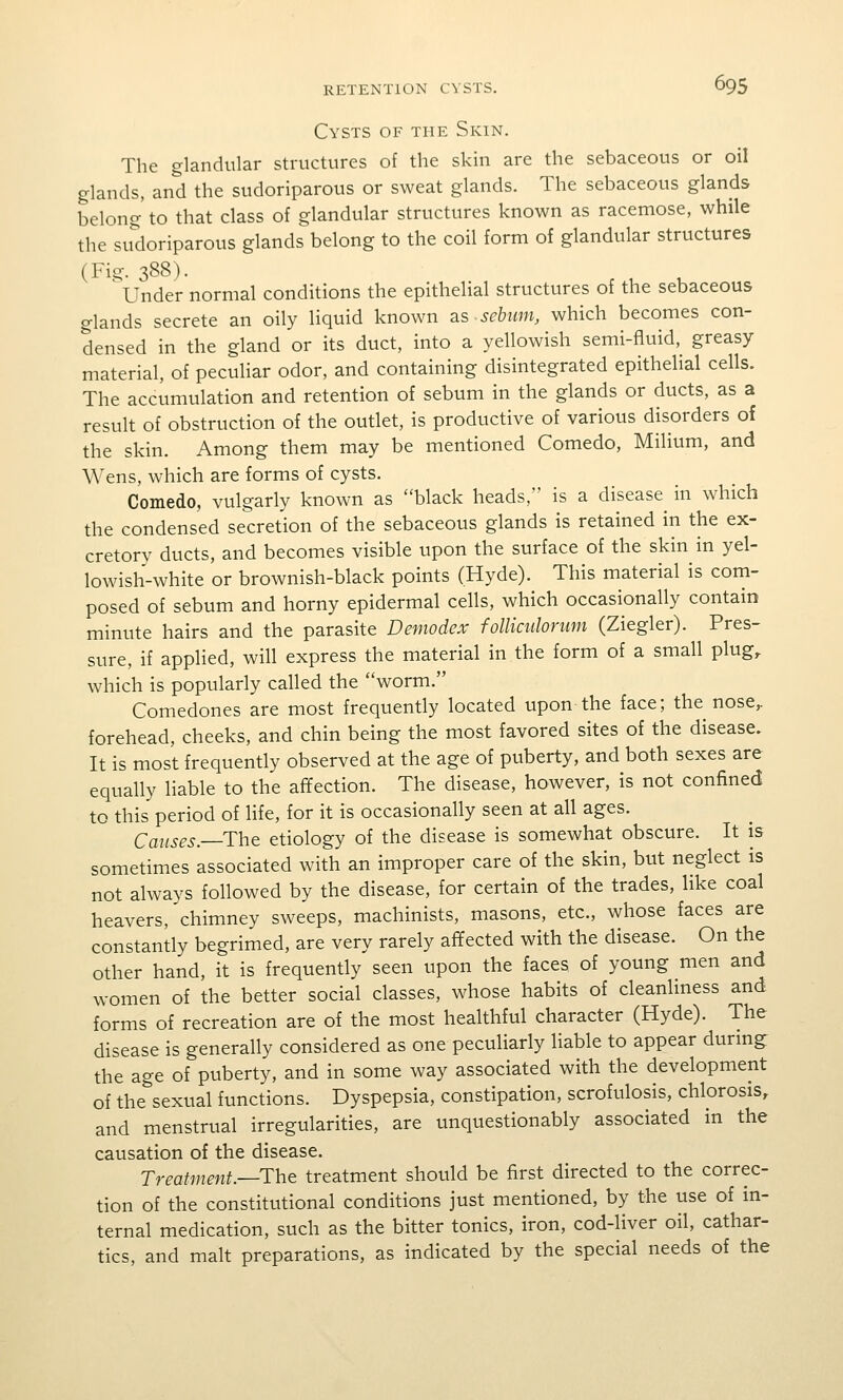 Cysts of the Skin. The glandular structures of the skin are the sebaceous or oil glands, and the sudoriparous or sweat glands. The sebaceous glands belong' to that class of glandular structures known as racemose, while the su'doriparous glands belong to the coil form of glandular structures (Fig. 388). 'under normal conditions the epithelial structures of the sebaceous glands secrete an oily liquid known 2.s sebum, which becomes con- densed in the gland or its duct, into a yellowish semi-fluid, greasy material, of peculiar odor, and containing disintegrated epithelial cells. The accumulation and retention of sebum in the glands or ducts, as a result of obstruction of the outlet, is productive of various disorders of the skin. Among them may be mentioned Comedo, Milium, and Wens, which are forms of cysts. Comedo, vulgarly known as black heads, is a disease in which the condensed secretion of the sebaceous glands is retained in the ex- cretory ducts, and becomes visible upon the surface of the skin in yel- lowish-white or brownish-black points (Hyde). This material is com- posed of sebum and horny epidermal cells, which occasionally contain minute hairs and the parasite Demodex folliculorum (Ziegler). Pres- sure, if applied, will express the material in the form of a small plug, which is popularly called the worm. Comedones are most frequently located upon the face; the nose,, forehead, cheeks, and chin being the most favored sites of the disease. It is most frequently observed at the age of puberty, and both sexes are equally liable to the affection. The disease, however, is not confined to this period of life, for it is occasionally seen at all ages. Causes.—The etiology of the disease is somewhat obscure. It is sometimes associated with an improper care of the skin, but neglect is not always followed by the disease, for certain of the trades, like coal heavers, chimney sweeps, machinists, masons, etc., whose faces are constantly begrimed, are very rarely affected with the disease. On the other hand, it is frequently seen upon the faces of young men and women of the better social classes, whose habits of cleanliness and forms of recreation are of the most healthful character (Hyde). The disease is generally considered as one peculiarly liable to appear durmg: the age of puberty, and in some way associated with the development of the^sexual functions. Dyspepsia, constipation, scrofulosis, chlorosis, and menstrual irregularities, are unquestionably associated m the causation of the disease. Treatment—The treatment should be first directed to the correc- tion of the constitutional conditions just mentioned, by the use of in- ternal medication, such as the bitter tonics, iron, cod-liver oil, cathar- tics, and malt preparations, as indicated by the special needs of the