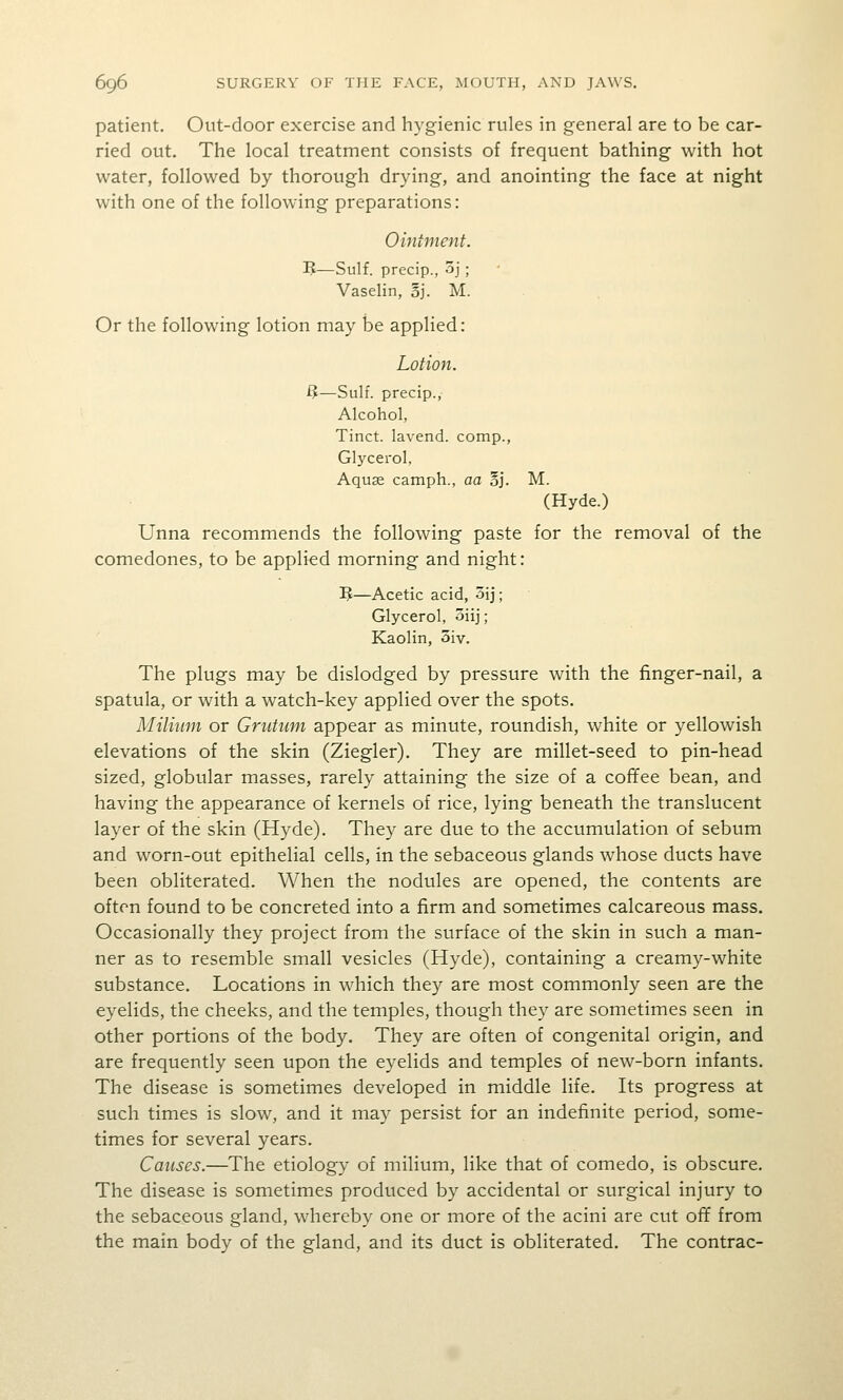 patient. Ont-door exercise and hygienic rules in general are to be car- ried out. The local treatment consists of frequent bathing with hot water, followed by thorough drying, and anointing the face at night with one of the following preparations: Ointment. 5—Sulf. precip., 3j; Vaselin, oj. M. Or the following lotion may be applied: Lotion. ij—Sulf. precip., Alcohol, Tinct. lavend. comp., Glycerol, Aquse camph., aa oj. M. (Hyde.) Unna recommends the following paste for the removal of the comedones, to be applied morning and night: 5—Acetic acid, 5ij; Glycerol, oiij; Kaolin, oiv. The plugs may be dislodged by pressure with the finger-nail, a spatula, or with a watch-key applied over the spots. Milium or Grutum appear as minute, roundish, white or yellowish elevations of the skin (Ziegler). They are millet-seed to pin-head sized, globular masses, rarely attaining the size of a cofifee bean, and having the appearance of kernels of rice, lying beneath the translucent layer of the skin (Hyde). They are due to the accumulation of sebum and worn-out epithelial cells, in the sebaceous glands whose ducts have been obliterated. When the nodules are opened, the contents are often found to be concreted into a firm and sometimes calcareous mass. Occasionally they project from the surface of the skin in such a man- ner as to resemble small vesicles (Hyde), containing a creamy-white substance. Locations in which they are most commonly seen are the eyelids, the cheeks, and the temples, though they are sometimes seen in other portions of the body. They are often of congenital origin, and are frequently seen upon the eyelids and temples of new-born infants. The disease is sometimes developed in middle life. Its progress at such times is slow, and it may persist for an indefinite period, some- times for several years. Causes.—The etiology of milium, like that of comedo, is obscure. The disease is sometimes produced by accidental or surgical injury to the sebaceous gland, whereby one or more of the acini are cut off from the main body of the gland, and its duct is obliterated. The contrac-